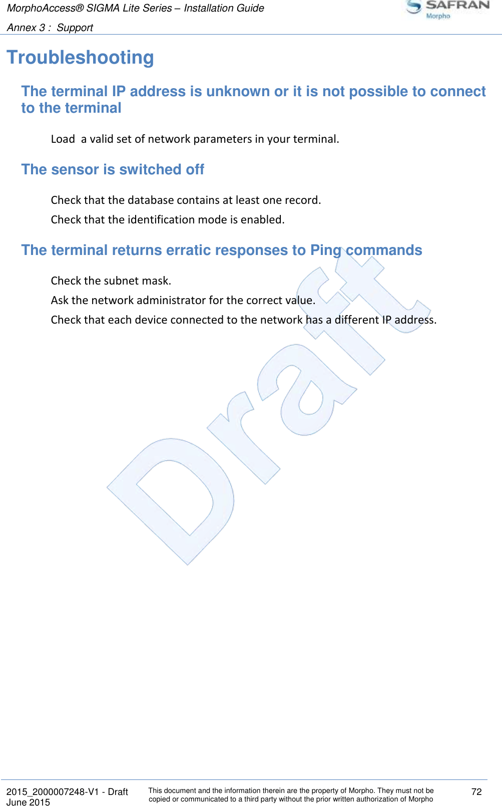 MorphoAccess® SIGMA Lite Series – Installation Guide  Annex 3 :  Support   2015_2000007248-V1 - Draft This document and the information therein are the property of Morpho. They must not be copied or communicated to a third party without the prior written authorization of Morpho 72 June 2015   Troubleshooting The terminal IP address is unknown or it is not possible to connect to the terminal Load  a valid set of network parameters in your terminal. The sensor is switched off Check that the database contains at least one record. Check that the identification mode is enabled. The terminal returns erratic responses to Ping commands Check the subnet mask. Ask the network administrator for the correct value. Check that each device connected to the network has a different IP address. 