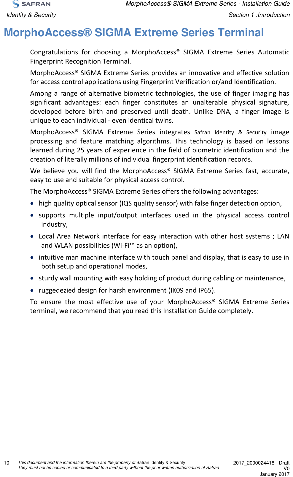  MorphoAccess® SIGMA Extreme Series - Installation Guide  Identity &amp; Security Section 1 :Introduction  10 This document and the information therein are the property of Safran Identity &amp; Security. They must not be copied or communicated to a third party without the prior written authorization of Safran  2017_2000024418 - Draft V0 January 2017  MorphoAccess® SIGMA Extreme Series Terminal Congratulations  for  choosing  a  MorphoAccess®  SIGMA  Extreme  Series  Automatic Fingerprint Recognition Terminal. MorphoAccess® SIGMA Extreme Series provides an innovative and effective solution for access control applications using Fingerprint Verification or/and Identification. Among  a  range  of  alternative  biometric technologies, the use of finger imaging has significant  advantages:  each  finger  constitutes  an  unalterable  physical  signature, developed  before  birth  and  preserved  until  death.  Unlike  DNA,  a  finger  image  is unique to each individual - even identical twins. MorphoAccess®  SIGMA  Extreme  Series  integrates  Safran  Identity  &amp;  Security  image processing  and  feature  matching  algorithms.  This  technology  is  based  on  lessons learned during 25 years of experience in the field of biometric identification and the creation of literally millions of individual fingerprint identification records. We  believe  you  will  find  the  MorphoAccess®  SIGMA  Extreme  Series  fast,  accurate, easy to use and suitable for physical access control. The MorphoAccess® SIGMA Extreme Series offers the following advantages:  high quality optical sensor (IQS quality sensor) with false finger detection option,  supports  multiple  input/output  interfaces  used  in  the  physical  access  control industry,  Local  Area  Network  interface  for  easy  interaction with  other  host  systems  ;  LAN and WLAN possibilities (Wi-Fi™ as an option),  intuitive man machine interface with touch panel and display, that is easy to use in both setup and operational modes,  sturdy wall mounting with easy holding of product during cabling or maintenance,  ruggedezied design for harsh environment (IK09 and IP65). To  ensure  the  most  effective  use  of  your  MorphoAccess®  SIGMA  Extreme  Series terminal, we recommend that you read this Installation Guide completely. 