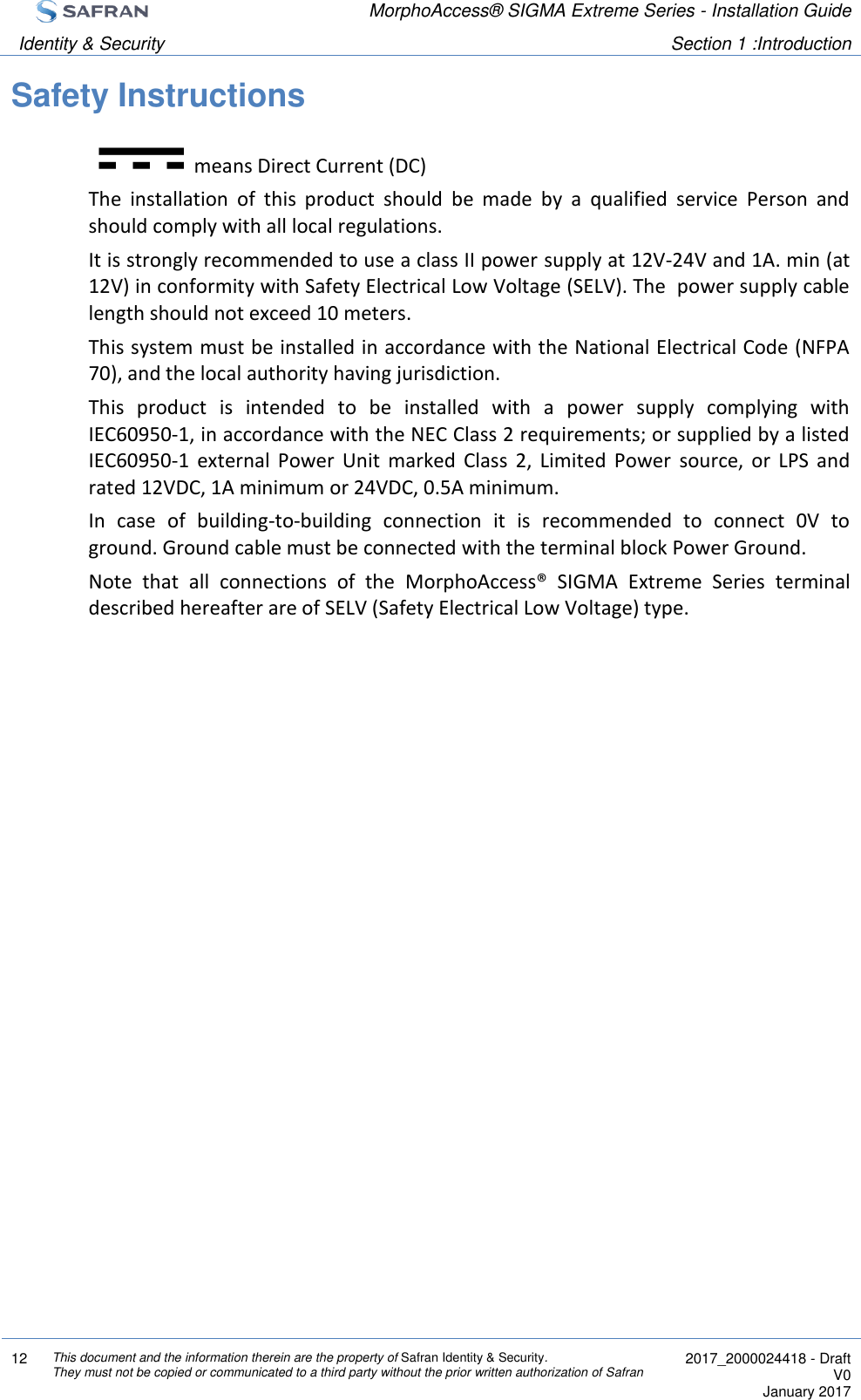  MorphoAccess® SIGMA Extreme Series - Installation Guide  Identity &amp; Security Section 1 :Introduction  12 This document and the information therein are the property of Safran Identity &amp; Security. They must not be copied or communicated to a third party without the prior written authorization of Safran  2017_2000024418 - Draft V0 January 2017  Safety Instructions means Direct Current (DC) The  installation  of  this  product  should  be  made  by  a  qualified  service  Person  and should comply with all local regulations. It is strongly recommended to use a class II power supply at 12V-24V and 1A. min (at 12V) in conformity with Safety Electrical Low Voltage (SELV). The  power supply cable length should not exceed 10 meters. This system must be installed in accordance with the National Electrical Code (NFPA 70), and the local authority having jurisdiction. This  product  is  intended  to  be  installed  with  a  power  supply  complying  with IEC60950-1, in accordance with the NEC Class 2 requirements; or supplied by a listed IEC60950-1  external  Power  Unit  marked  Class  2,  Limited  Power  source,  or  LPS  and rated 12VDC, 1A minimum or 24VDC, 0.5A minimum. In  case  of  building-to-building  connection  it  is  recommended  to  connect  0V  to ground. Ground cable must be connected with the terminal block Power Ground. Note  that  all  connections  of  the  MorphoAccess®  SIGMA  Extreme  Series  terminal described hereafter are of SELV (Safety Electrical Low Voltage) type.   