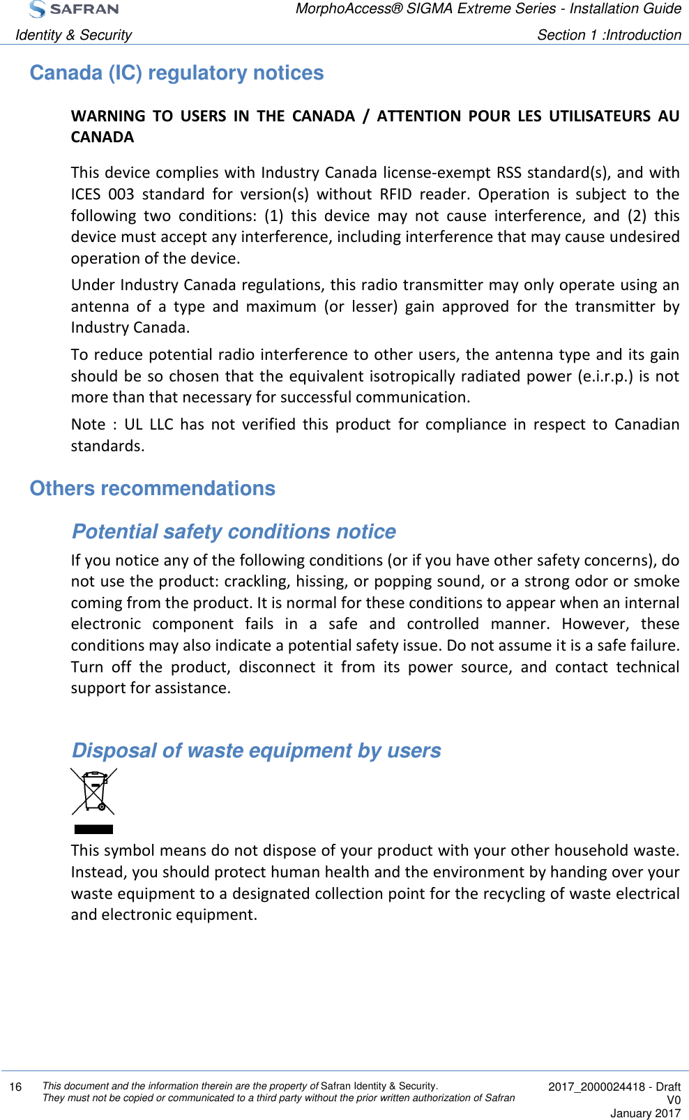  MorphoAccess® SIGMA Extreme Series - Installation Guide  Identity &amp; Security Section 1 :Introduction  16 This document and the information therein are the property of Safran Identity &amp; Security. They must not be copied or communicated to a third party without the prior written authorization of Safran  2017_2000024418 - Draft V0 January 2017  Canada (IC) regulatory notices WARNING  TO  USERS  IN  THE  CANADA  /  ATTENTION  POUR  LES  UTILISATEURS  AU CANADA This device complies with Industry Canada license-exempt RSS standard(s), and with ICES  003  standard  for  version(s)  without  RFID  reader.  Operation  is  subject  to  the following  two  conditions:  (1)  this  device  may  not  cause  interference,  and  (2)  this device must accept any interference, including interference that may cause undesired operation of the device. Under Industry Canada regulations, this radio transmitter may only operate using an antenna  of  a  type  and  maximum  (or  lesser)  gain  approved  for  the  transmitter  by Industry Canada.  To reduce potential radio interference to other users, the antenna type and its gain should be so chosen that the equivalent isotropically radiated power (e.i.r.p.) is not more than that necessary for successful communication. Note  :  UL  LLC  has  not  verified  this  product  for  compliance  in  respect  to  Canadian standards. Others recommendations Potential safety conditions notice If you notice any of the following conditions (or if you have other safety concerns), do not use the product: crackling, hissing, or popping sound, or a strong odor or smoke coming from the product. It is normal for these conditions to appear when an internal electronic  component  fails  in  a  safe  and  controlled  manner.  However,  these conditions may also indicate a potential safety issue. Do not assume it is a safe failure. Turn  off  the  product,  disconnect  it  from  its  power  source,  and  contact  technical support for assistance.  Disposal of waste equipment by users  This symbol means do not dispose of your product with your other household waste. Instead, you should protect human health and the environment by handing over your waste equipment to a designated collection point for the recycling of waste electrical and electronic equipment.   