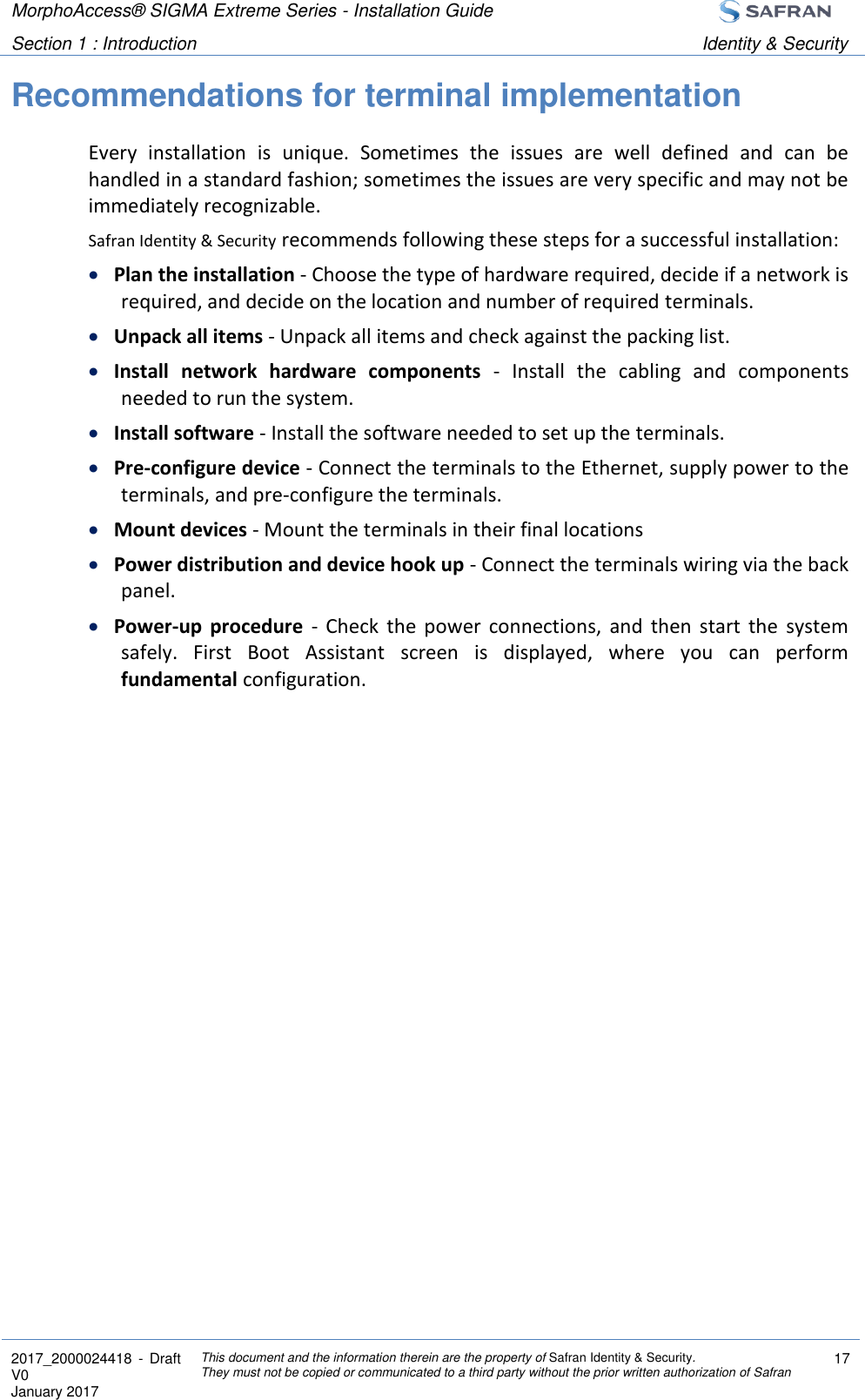 MorphoAccess® SIGMA Extreme Series - Installation Guide  Section 1 : Introduction Identity &amp; Security  2017_2000024418  - Draft V0 January 2017 This document and the information therein are the property of Safran Identity &amp; Security. They must not be copied or communicated to a third party without the prior written authorization of Safran 17  Recommendations for terminal implementation Every  installation  is  unique.  Sometimes  the  issues  are  well  defined  and  can  be handled in a standard fashion; sometimes the issues are very specific and may not be immediately recognizable. Safran Identity &amp; Security recommends following these steps for a successful installation:  Plan the installation - Choose the type of hardware required, decide if a network is required, and decide on the location and number of required terminals.  Unpack all items - Unpack all items and check against the packing list.  Install  network  hardware  components  -  Install  the  cabling  and  components needed to run the system.  Install software - Install the software needed to set up the terminals.  Pre-configure device - Connect the terminals to the Ethernet, supply power to the terminals, and pre-configure the terminals.  Mount devices - Mount the terminals in their final locations  Power distribution and device hook up - Connect the terminals wiring via the back panel.  Power-up  procedure  -  Check  the  power  connections,  and  then  start  the  system safely.  First  Boot  Assistant  screen  is  displayed,  where  you  can  perform fundamental configuration.   