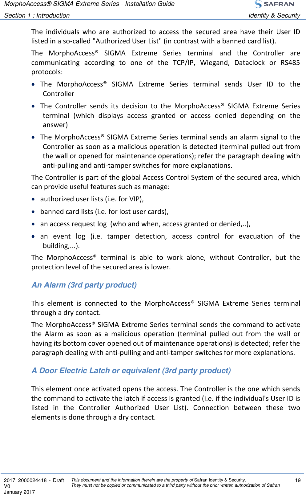 MorphoAccess® SIGMA Extreme Series - Installation Guide  Section 1 : Introduction Identity &amp; Security  2017_2000024418  - Draft V0 January 2017 This document and the information therein are the property of Safran Identity &amp; Security. They must not be copied or communicated to a third party without the prior written authorization of Safran 19  The  individuals  who  are  authorized  to  access  the  secured  area  have  their  User  ID listed in a so-called &quot;Authorized User List&quot; (in contrast with a banned card list). The  MorphoAccess®  SIGMA  Extreme  Series  terminal  and  the  Controller  are communicating  according  to  one  of  the  TCP/IP,  Wiegand,  Dataclock  or  RS485 protocols:  The  MorphoAccess®  SIGMA  Extreme  Series  terminal  sends  User  ID  to  the Controller  The  Controller  sends  its  decision  to  the  MorphoAccess®  SIGMA  Extreme  Series terminal  (which  displays  access  granted  or  access  denied  depending  on  the answer)  The MorphoAccess® SIGMA Extreme Series terminal sends an alarm signal to the Controller as soon as a malicious operation is detected (terminal pulled out from the wall or opened for maintenance operations); refer the paragraph dealing with anti-pulling and anti-tamper switches for more explanations. The Controller is part of the global Access Control System of the secured area, which can provide useful features such as manage:  authorized user lists (i.e. for VIP),  banned card lists (i.e. for lost user cards),  an access request log  (who and when, access granted or denied,..),  an  event  log  (i.e.  tamper  detection,  access  control  for  evacuation  of  the building,...). The  MorphoAccess®  terminal  is  able  to  work  alone,  without  Controller,  but  the protection level of the secured area is lower. An Alarm (3rd party product) This  element  is  connected  to  the  MorphoAccess®  SIGMA  Extreme  Series  terminal through a dry contact. The MorphoAccess® SIGMA Extreme Series terminal sends the command to activate the  Alarm  as  soon  as  a  malicious  operation  (terminal  pulled  out  from  the  wall  or having its bottom cover opened out of maintenance operations) is detected; refer the paragraph dealing with anti-pulling and anti-tamper switches for more explanations. A Door Electric Latch or equivalent (3rd party product) This element once activated opens the access. The Controller is the one which sends the command to activate the latch if access is granted (i.e. if the individual&apos;s User ID is listed  in  the  Controller  Authorized  User  List).  Connection  between  these  two elements is done through a dry contact.  