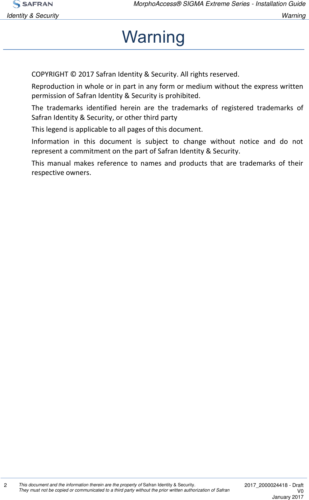  MorphoAccess® SIGMA Extreme Series - Installation Guide  Identity &amp; Security Warning  2 This document and the information therein are the property of Safran Identity &amp; Security. They must not be copied or communicated to a third party without the prior written authorization of Safran  2017_2000024418 - Draft V0 January 2017  Warning COPYRIGHT © 2017 Safran Identity &amp; Security. All rights reserved. Reproduction in whole or in part in any form or medium without the express written permission of Safran Identity &amp; Security is prohibited. The  trademarks  identified  herein  are  the  trademarks  of  registered  trademarks  of Safran Identity &amp; Security, or other third party This legend is applicable to all pages of this document. Information  in  this  document  is  subject  to  change  without  notice  and  do  not represent a commitment on the part of Safran Identity &amp; Security. This  manual  makes  reference  to  names  and  products  that  are  trademarks  of  their respective owners. 