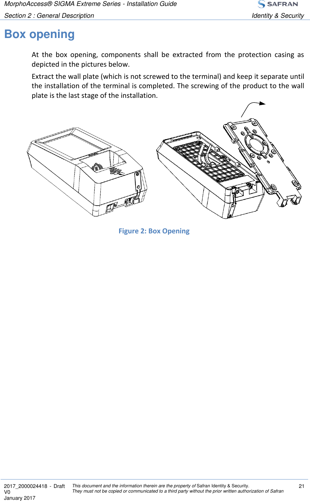 MorphoAccess® SIGMA Extreme Series - Installation Guide  Section 2 : General Description Identity &amp; Security  2017_2000024418  - Draft V0 January 2017 This document and the information therein are the property of Safran Identity &amp; Security. They must not be copied or communicated to a third party without the prior written authorization of Safran 21  Box opening At  the  box  opening,  components  shall  be  extracted  from  the  protection  casing  as depicted in the pictures below. Extract the wall plate (which is not screwed to the terminal) and keep it separate until the installation of the terminal is completed. The screwing of the product to the wall plate is the last stage of the installation.        Figure 2: Box Opening  