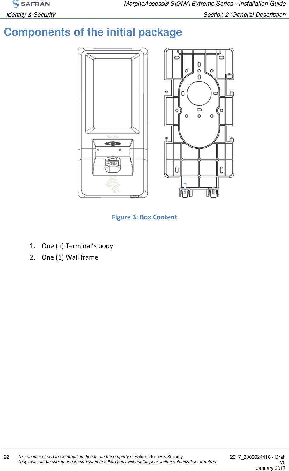  MorphoAccess® SIGMA Extreme Series - Installation Guide  Identity &amp; Security Section 2 :General Description  22 This document and the information therein are the property of Safran Identity &amp; Security. They must not be copied or communicated to a third party without the prior written authorization of Safran  2017_2000024418 - Draft V0 January 2017  Components of the initial package               Figure 3: Box Content  1. One (1) Terminal’s body 2. One (1) Wall frame   