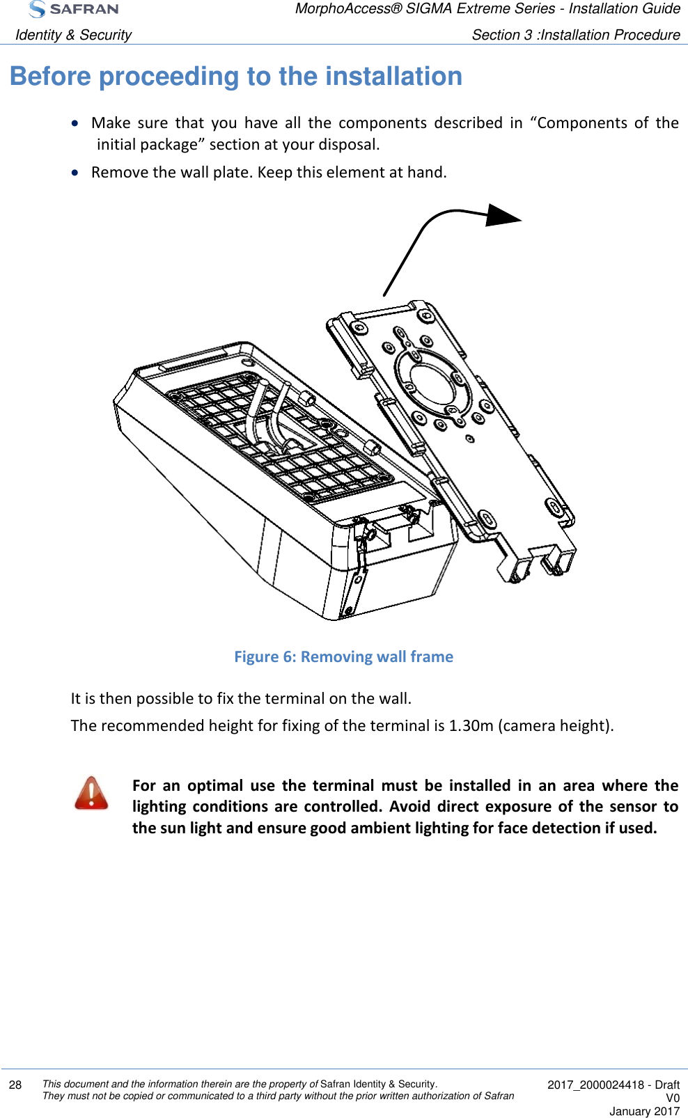  MorphoAccess® SIGMA Extreme Series - Installation Guide  Identity &amp; Security Section 3 :Installation Procedure  28 This document and the information therein are the property of Safran Identity &amp; Security. They must not be copied or communicated to a third party without the prior written authorization of Safran  2017_2000024418 - Draft V0 January 2017  Before proceeding to the installation  Make  sure  that  you  have  all  the  components  described  in  “Components  of  the initial package” section at your disposal.  Remove the wall plate. Keep this element at hand.                 Figure 6: Removing wall frame It is then possible to fix the terminal on the wall. The recommended height for fixing of the terminal is 1.30m (camera height).   For  an  optimal  use  the  terminal  must  be  installed  in  an  area  where  the lighting  conditions  are  controlled.  Avoid  direct  exposure  of  the  sensor  to the sun light and ensure good ambient lighting for face detection if used.  