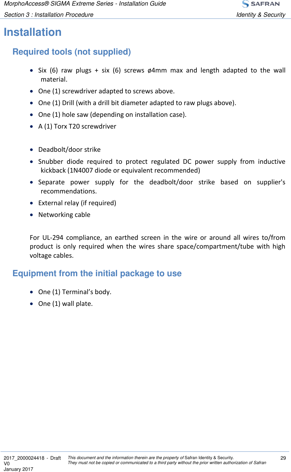 MorphoAccess® SIGMA Extreme Series - Installation Guide  Section 3 : Installation Procedure Identity &amp; Security  2017_2000024418  - Draft V0 January 2017 This document and the information therein are the property of Safran Identity &amp; Security. They must not be copied or communicated to a third party without the prior written authorization of Safran 29  Installation Required tools (not supplied)  Six  (6)  raw  plugs  +  six  (6)  screws  ø4mm  max  and  length  adapted  to  the  wall material.  One (1) screwdriver adapted to screws above.  One (1) Drill (with a drill bit diameter adapted to raw plugs above).  One (1) hole saw (depending on installation case).  A (1) Torx T20 screwdriver   Deadbolt/door strike  Snubber  diode  required  to  protect  regulated  DC  power  supply  from  inductive kickback (1N4007 diode or equivalent recommended)  Separate  power  supply  for  the  deadbolt/door  strike  based  on  supplier&apos;s recommendations.  External relay (if required)  Networking cable  For  UL-294  compliance,  an  earthed  screen  in  the  wire  or  around  all  wires  to/from product  is  only  required  when  the  wires  share  space/compartment/tube  with  high voltage cables. Equipment from the initial package to use  One (1) Terminal’s body.  One (1) wall plate.   