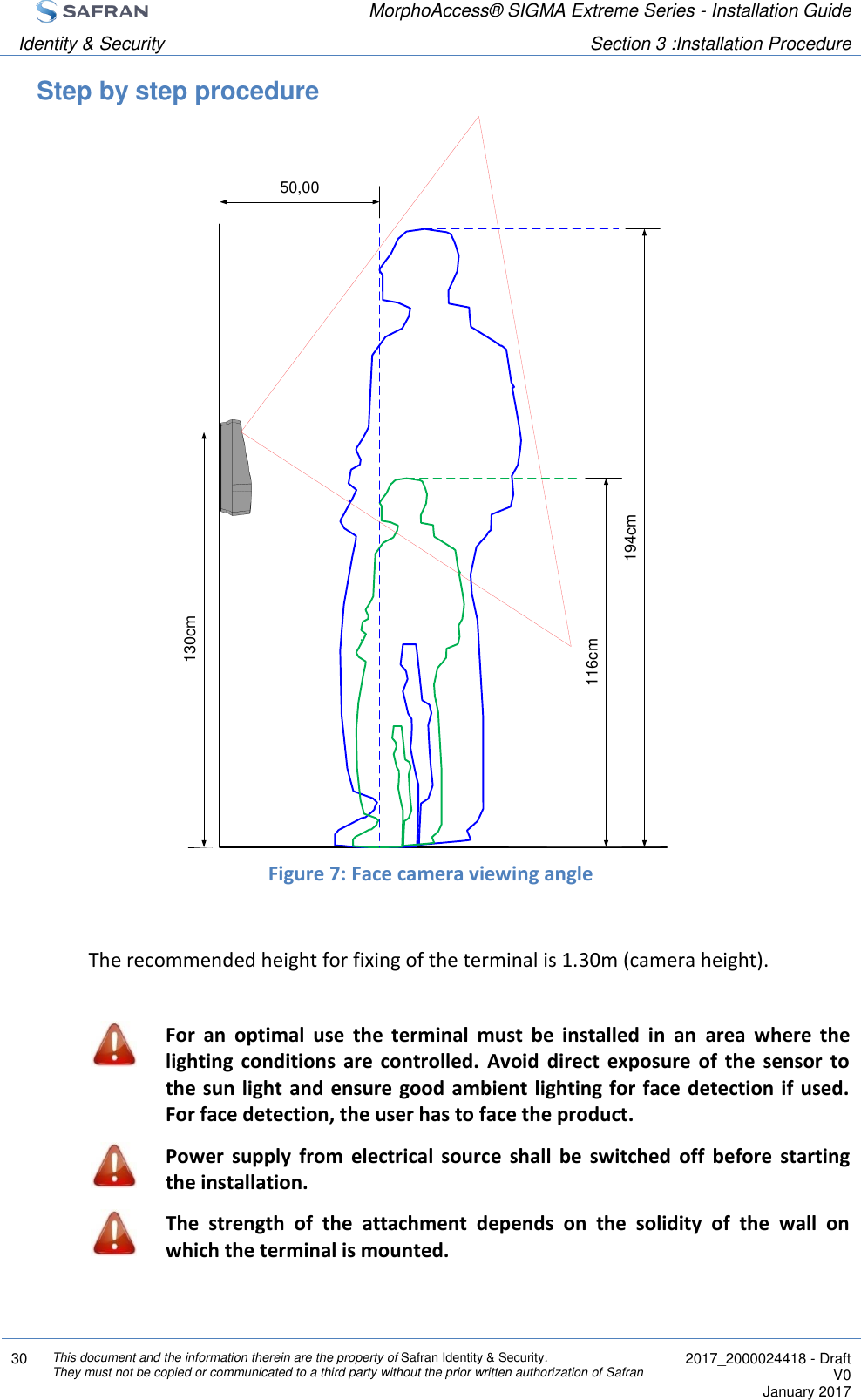  MorphoAccess® SIGMA Extreme Series - Installation Guide  Identity &amp; Security Section 3 :Installation Procedure  30 This document and the information therein are the property of Safran Identity &amp; Security. They must not be copied or communicated to a third party without the prior written authorization of Safran  2017_2000024418 - Draft V0 January 2017  Step by step procedure                      Figure 7: Face camera viewing angle  The recommended height for fixing of the terminal is 1.30m (camera height).   For  an  optimal  use  the  terminal  must  be  installed  in  an  area  where  the lighting  conditions  are  controlled.  Avoid  direct  exposure  of  the  sensor  to the sun light  and ensure good ambient lighting for face detection if  used. For face detection, the user has to face the product.  Power  supply  from  electrical  source  shall  be  switched  off  before  starting the installation.  The  strength  of  the  attachment  depends  on  the  solidity  of  the  wall  on which the terminal is mounted.    130cm50,00194cm116cm