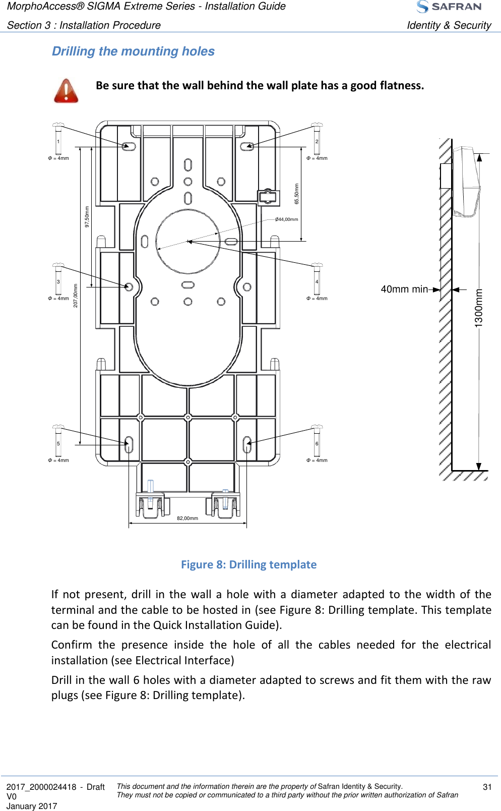 MorphoAccess® SIGMA Extreme Series - Installation Guide  Section 3 : Installation Procedure Identity &amp; Security  2017_2000024418  - Draft V0 January 2017 This document and the information therein are the property of Safran Identity &amp; Security. They must not be copied or communicated to a third party without the prior written authorization of Safran 31  Drilling the mounting holes  Be sure that the wall behind the wall plate has a good flatness.                 Figure 8: Drilling template If  not present,  drill  in  the  wall  a  hole  with  a  diameter  adapted  to  the  width  of  the terminal and the cable to be hosted in (see Figure 8: Drilling template. This template can be found in the Quick Installation Guide). Confirm  the  presence  inside  the  hole  of  all  the  cables  needed  for  the  electrical installation (see Electrical Interface) Drill in the wall 6 holes with a diameter adapted to screws and fit them with the raw plugs (see Figure 8: Drilling template).   1300mm40mm minΦ = 4mm2Φ = 4mm1Φ = 4mm4Φ = 4mm3Φ = 4mm6Φ = 4mm5207,00mm97,50mm82,00mmØ44,00mm65,50mm