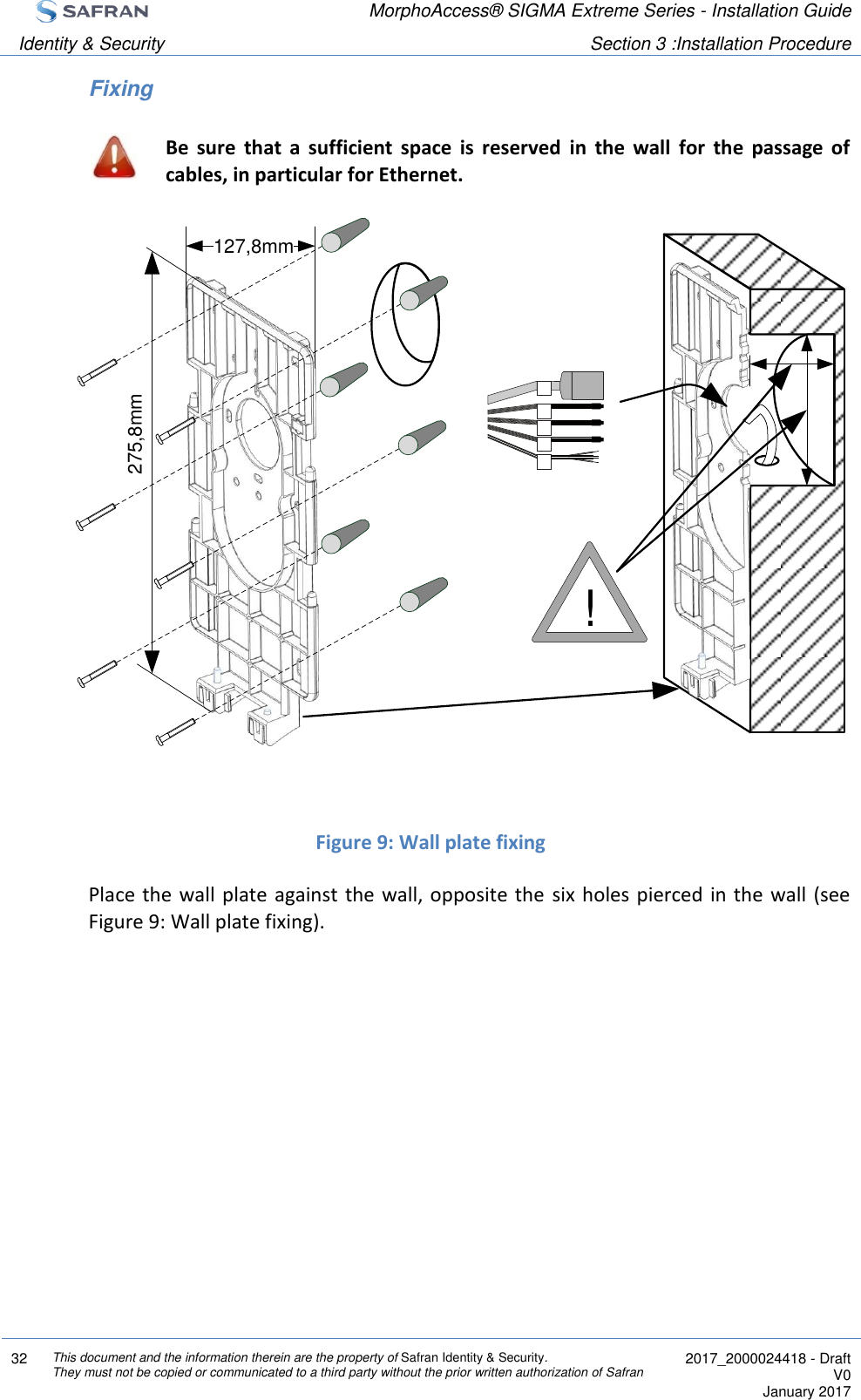  MorphoAccess® SIGMA Extreme Series - Installation Guide  Identity &amp; Security Section 3 :Installation Procedure  32 This document and the information therein are the property of Safran Identity &amp; Security. They must not be copied or communicated to a third party without the prior written authorization of Safran  2017_2000024418 - Draft V0 January 2017  Fixing  Be  sure  that  a  sufficient  space  is  reserved  in  the  wall  for  the  passage  of cables, in particular for Ethernet.              Figure 9: Wall plate fixing Place the wall  plate against the  wall, opposite the  six holes pierced in the wall  (see Figure 9: Wall plate fixing).    !127,8mm275,8mm