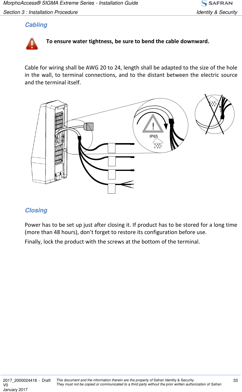 MorphoAccess® SIGMA Extreme Series - Installation Guide  Section 3 : Installation Procedure Identity &amp; Security  2017_2000024418  - Draft V0 January 2017 This document and the information therein are the property of Safran Identity &amp; Security. They must not be copied or communicated to a third party without the prior written authorization of Safran 33  Cabling  To ensure water tightness, be sure to bend the cable downward.  Cable for wiring shall be AWG 20 to 24, length shall be adapted to the size of the hole in the wall, to terminal connections, and to the distant between the  electric  source and the terminal itself.             Closing Power has to be set up just after closing it. If product has to be stored for a long time (more than 48 hours), don’t forget to restore its configuration before use. Finally, lock the product with the screws at the bottom of the terminal.  IP65!