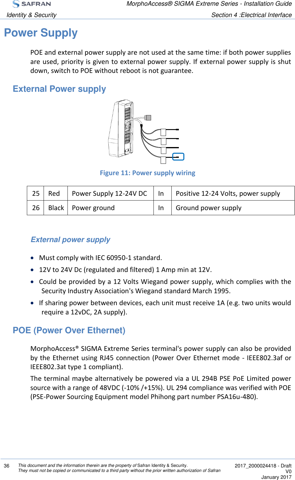  MorphoAccess® SIGMA Extreme Series - Installation Guide  Identity &amp; Security Section 4 :Electrical Interface  36 This document and the information therein are the property of Safran Identity &amp; Security. They must not be copied or communicated to a third party without the prior written authorization of Safran  2017_2000024418 - Draft V0 January 2017  Power Supply POE and external power supply are not used at the same time: if both power supplies are used, priority is given to external power supply. If external power supply is shut down, switch to POE without reboot is not guarantee. External Power supply      Figure 11: Power supply wiring 25 Red Power Supply 12-24V DC In Positive 12-24 Volts, power supply 26 Black Power ground In Ground power supply  External power supply  Must comply with IEC 60950-1 standard.  12V to 24V Dc (regulated and filtered) 1 Amp min at 12V.   Could be provided by a 12 Volts Wiegand power supply, which complies with the Security Industry Association&apos;s Wiegand standard March 1995.  If sharing power between devices, each unit must receive 1A (e.g. two units would require a 12vDC, 2A supply). POE (Power Over Ethernet) MorphoAccess® SIGMA Extreme Series terminal&apos;s power supply can also be provided by the Ethernet using RJ45 connection (Power Over Ethernet mode - IEEE802.3af or IEEE802.3at type 1 compliant). The terminal maybe alternatively be powered via a UL 294B PSE PoE Limited power source with a range of 48VDC (-10% /+15%). UL 294 compliance was verified with POE (PSE-Power Sourcing Equipment model Phihong part number PSA16u-480). 