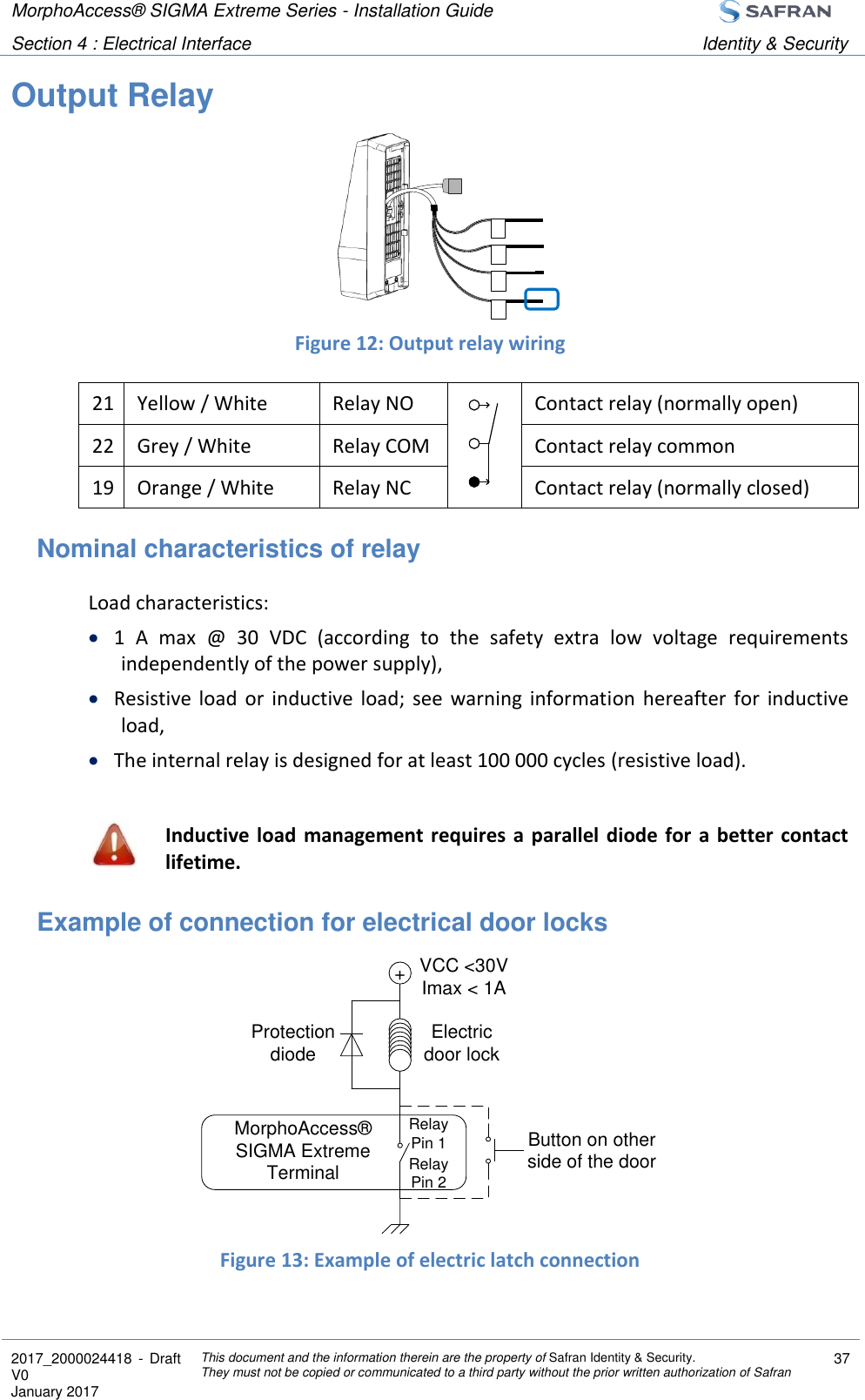 MorphoAccess® SIGMA Extreme Series - Installation Guide  Section 4 : Electrical Interface Identity &amp; Security  2017_2000024418  - Draft V0 January 2017 This document and the information therein are the property of Safran Identity &amp; Security. They must not be copied or communicated to a third party without the prior written authorization of Safran 37  Output Relay     Figure 12: Output relay wiring 21 Yellow / White Relay NO  Contact relay (normally open) 22 Grey / White Relay COM  Contact relay common 19 Orange / White Relay NC  Contact relay (normally closed) Nominal characteristics of relay  Load characteristics:  1  A  max  @  30  VDC  (according  to  the  safety  extra  low  voltage  requirements independently of the power supply),  Resistive  load  or  inductive  load;  see  warning  information  hereafter  for  inductive load,  The internal relay is designed for at least 100 000 cycles (resistive load).   Inductive load  management requires  a parallel diode for a better contact lifetime. Example of connection for electrical door locks       Figure 13: Example of electric latch connection +VCC &lt;30VImax &lt; 1AElectricdoor lockProtectiondiodeMorphoAccess® SIGMA Extreme TerminalButton on otherside of the doorRelay Pin 1Relay Pin 2