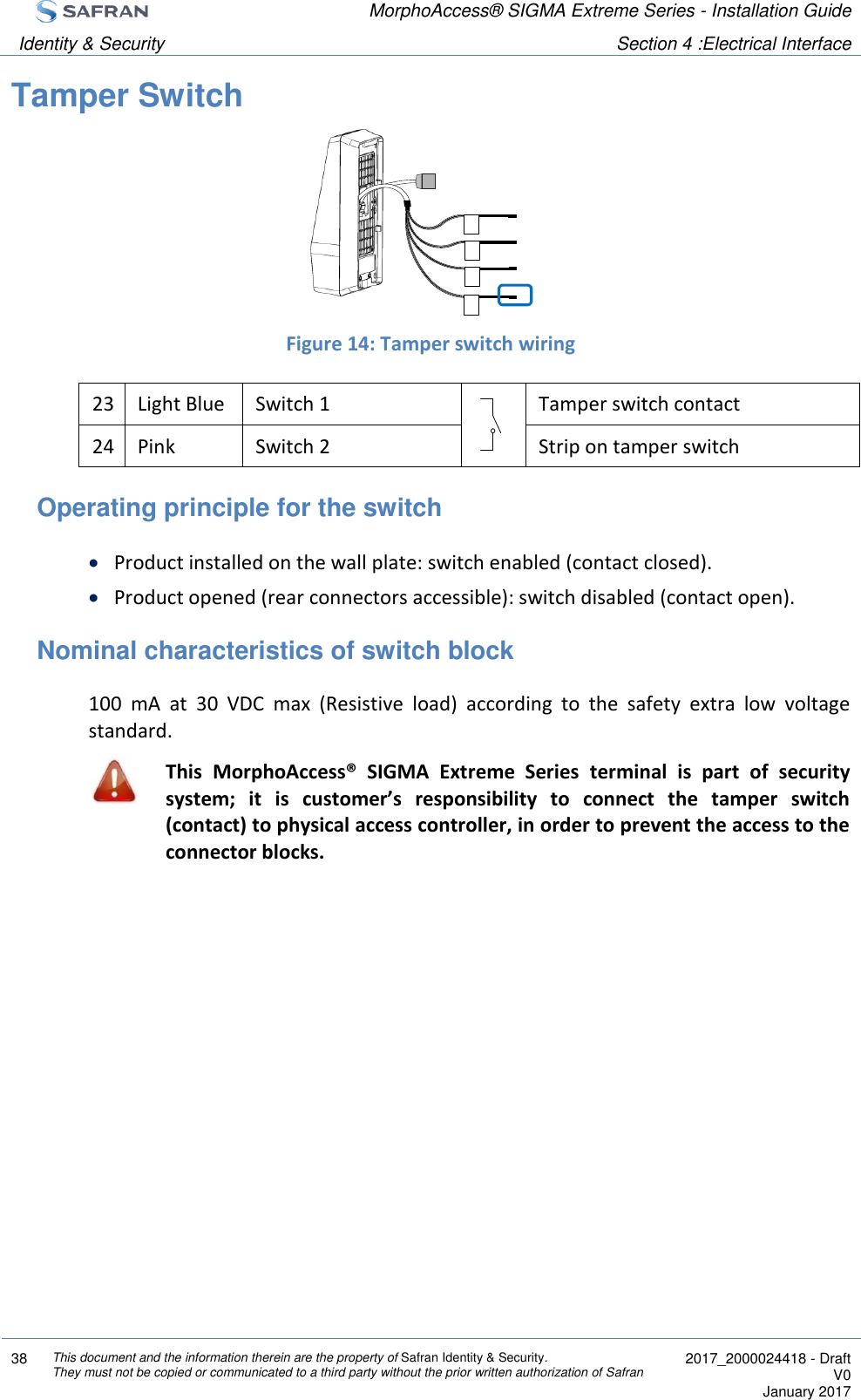  MorphoAccess® SIGMA Extreme Series - Installation Guide  Identity &amp; Security Section 4 :Electrical Interface  38 This document and the information therein are the property of Safran Identity &amp; Security. They must not be copied or communicated to a third party without the prior written authorization of Safran  2017_2000024418 - Draft V0 January 2017  Tamper Switch     Figure 14: Tamper switch wiring 23 Light Blue Switch 1  Tamper switch contact 24 Pink Switch 2  Strip on tamper switch Operating principle for the switch  Product installed on the wall plate: switch enabled (contact closed).  Product opened (rear connectors accessible): switch disabled (contact open). Nominal characteristics of switch block 100  mA  at  30  VDC  max  (Resistive  load)  according  to  the  safety  extra  low  voltage standard.  This  MorphoAccess®  SIGMA  Extreme  Series  terminal  is  part  of  security system;  it  is  customer’s  responsibility  to  connect  the  tamper  switch (contact) to physical access controller, in order to prevent the access to the connector blocks.  