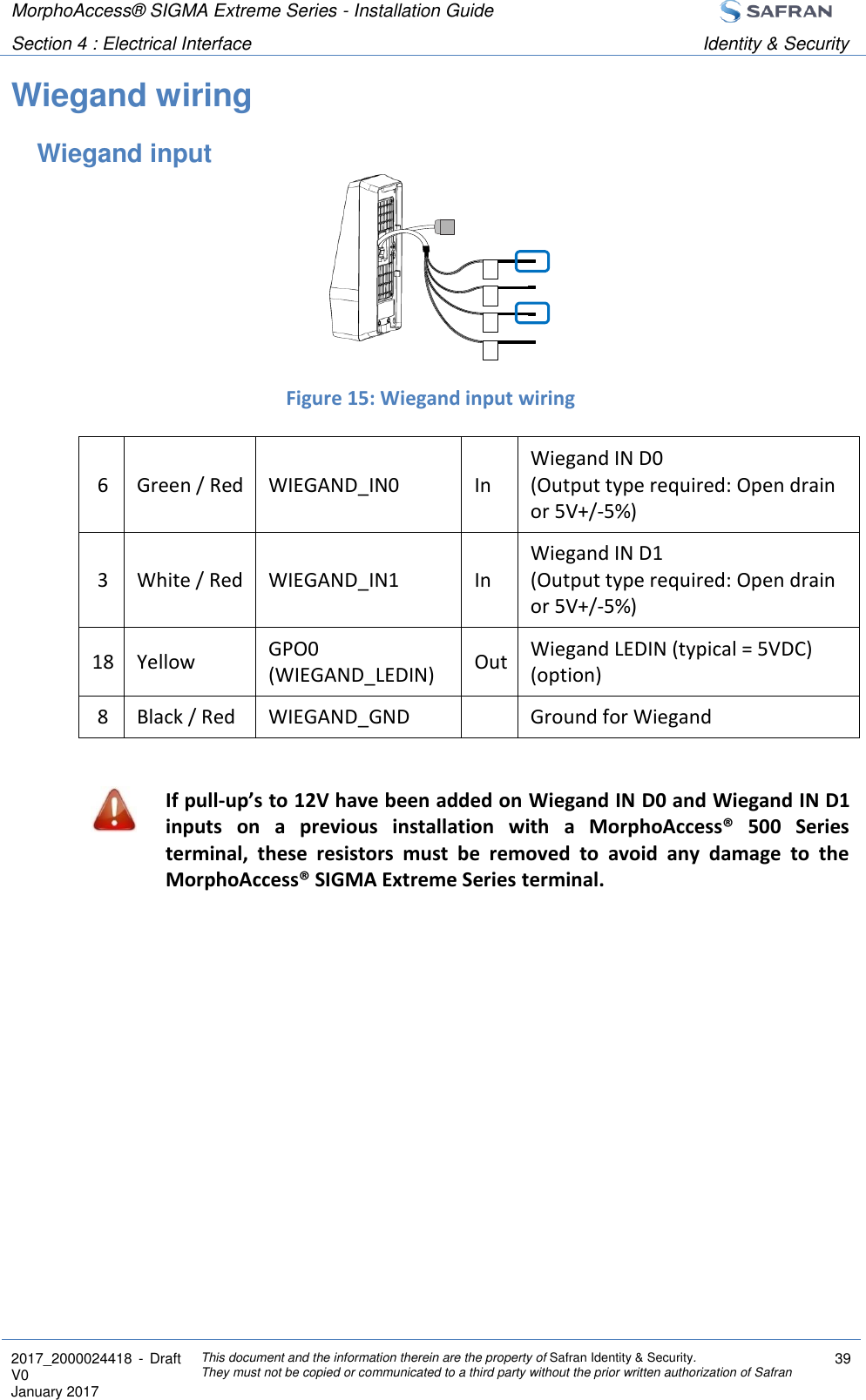 MorphoAccess® SIGMA Extreme Series - Installation Guide  Section 4 : Electrical Interface Identity &amp; Security  2017_2000024418  - Draft V0 January 2017 This document and the information therein are the property of Safran Identity &amp; Security. They must not be copied or communicated to a third party without the prior written authorization of Safran 39  Wiegand wiring Wiegand input     Figure 15: Wiegand input wiring 6 Green / Red WIEGAND_IN0 In Wiegand IN D0 (Output type required: Open drain or 5V+/-5%) 3 White / Red WIEGAND_IN1 In Wiegand IN D1 (Output type required: Open drain or 5V+/-5%) 18 Yellow GPO0 (WIEGAND_LEDIN) Out Wiegand LEDIN (typical = 5VDC) (option) 8 Black / Red WIEGAND_GND  Ground for Wiegand   If pull-up’s to 12V have been added on Wiegand IN D0 and Wiegand IN D1 inputs  on  a  previous  installation  with  a  MorphoAccess®  500  Series terminal,  these  resistors  must  be  removed  to  avoid  any  damage  to  the MorphoAccess® SIGMA Extreme Series terminal.    