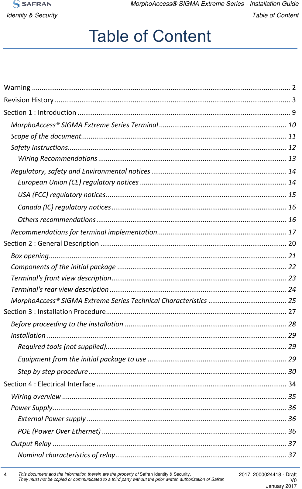  MorphoAccess® SIGMA Extreme Series - Installation Guide  Identity &amp; Security Table of Content  4 This document and the information therein are the property of Safran Identity &amp; Security. They must not be copied or communicated to a third party without the prior written authorization of Safran  2017_2000024418 - Draft V0 January 2017  Table of Content  Warning ........................................................................................................................................ 2 Revision History ............................................................................................................................ 3 Section 1 : Introduction ................................................................................................................ 9 MorphoAccess® SIGMA Extreme Series Terminal ................................................................... 10 Scope of the document ............................................................................................................ 11 Safety Instructions ................................................................................................................... 12 Wiring Recommendations ................................................................................................... 13 Regulatory, safety and Environmental notices ....................................................................... 14 European Union (CE) regulatory notices ............................................................................. 14 USA (FCC) regulatory notices ............................................................................................... 15 Canada (IC) regulatory notices ............................................................................................ 16 Others recommendations .................................................................................................... 16 Recommendations for terminal implementation .................................................................... 17 Section 2 : General Description .................................................................................................. 20 Box opening ............................................................................................................................. 21 Components of the initial package ......................................................................................... 22 Terminal&apos;s front view description ............................................................................................ 23 Terminal&apos;s rear view description ............................................................................................. 24 MorphoAccess® SIGMA Extreme Series Technical Characteristics ......................................... 25 Section 3 : Installation Procedure ............................................................................................... 27 Before proceeding to the installation ..................................................................................... 28 Installation .............................................................................................................................. 29 Required tools (not supplied)............................................................................................... 29 Equipment from the initial package to use ......................................................................... 29 Step by step procedure ........................................................................................................ 30 Section 4 : Electrical Interface .................................................................................................... 34 Wiring overview ...................................................................................................................... 35 Power Supply ........................................................................................................................... 36 External Power supply ......................................................................................................... 36 POE (Power Over Ethernet) ................................................................................................. 36 Output Relay ........................................................................................................................... 37 Nominal characteristics of relay .......................................................................................... 37 