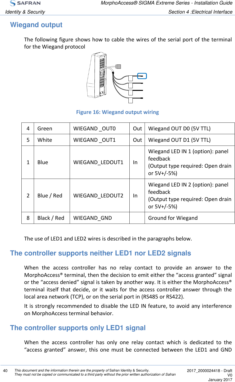  MorphoAccess® SIGMA Extreme Series - Installation Guide  Identity &amp; Security Section 4 :Electrical Interface  40 This document and the information therein are the property of Safran Identity &amp; Security. They must not be copied or communicated to a third party without the prior written authorization of Safran  2017_2000024418 - Draft V0 January 2017  Wiegand output The following figure shows how to cable the wires of the serial port of the terminal for the Wiegand protocol      Figure 16: Wiegand output wiring 4 Green WIEGAND _OUT0 Out Wiegand OUT D0 (5V TTL) 5 White WIEGAND _OUT1 Out Wiegand OUT D1 (5V TTL) 1 Blue WIEGAND_LEDOUT1 In Wiegand LED IN 1 (option): panel feedback (Output type required: Open drain or 5V+/-5%) 2 Blue / Red WIEGAND_LEDOUT2 In Wiegand LED IN 2 (option): panel feedback (Output type required: Open drain or 5V+/-5%) 8 Black / Red WIEGAND_GND  Ground for Wiegand  The use of LED1 and LED2 wires is described in the paragraphs below. The controller supports neither LED1 nor LED2 signals When  the  access  controller  has  no  relay  contact  to  provide  an  answer  to  the MorphoAccess® terminal, then the decision to emit either the “access granted” signal or the “access denied” signal is taken by another way. It is either the MorphoAccess® terminal  itself  that  decide,  or  it  waits  for  the  access  controller  answer  through  the local area network (TCP), or on the serial port in (RS485 or RS422). It is strongly recommended to disable the LED IN feature, to avoid any interference on MorphoAccess terminal behavior. The controller supports only LED1 signal When  the  access  controller  has  only  one  relay  contact  which  is  dedicated  to  the “access  granted”  answer,  this  one  must  be  connected  between  the  LED1  and  GND 