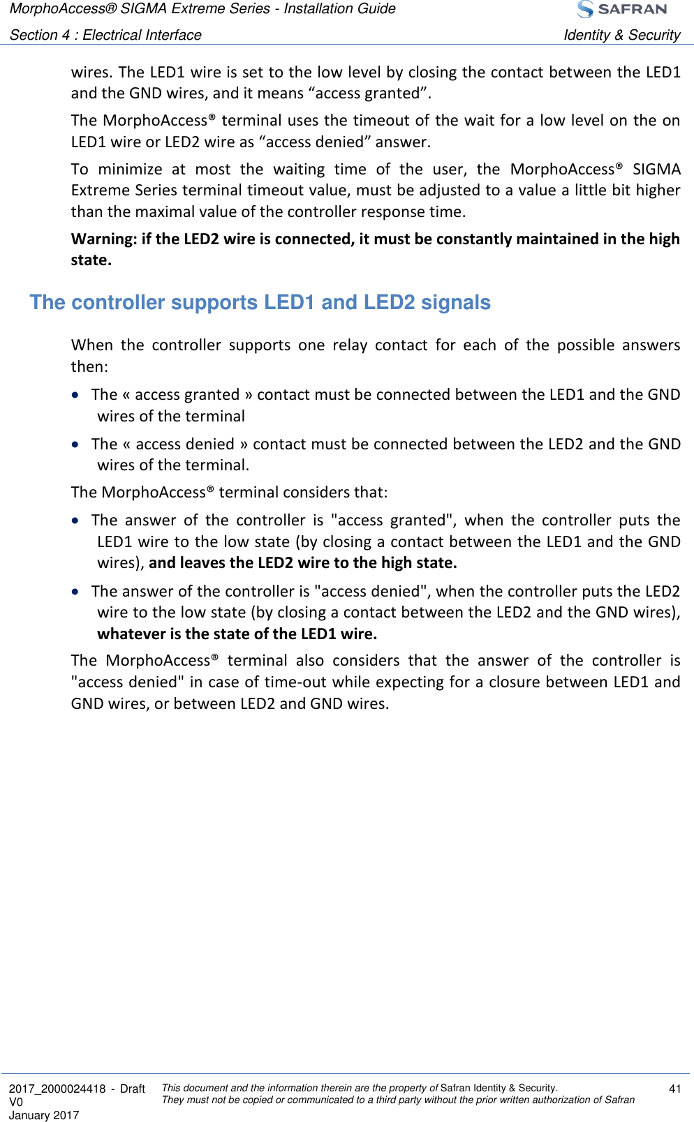 MorphoAccess® SIGMA Extreme Series - Installation Guide  Section 4 : Electrical Interface Identity &amp; Security  2017_2000024418  - Draft V0 January 2017 This document and the information therein are the property of Safran Identity &amp; Security. They must not be copied or communicated to a third party without the prior written authorization of Safran 41  wires. The LED1 wire is set to the low level by closing the contact between the LED1 and the GND wires, and it means “access granted”. The MorphoAccess® terminal uses the timeout of the wait for a low level on the on LED1 wire or LED2 wire as “access denied” answer. To  minimize  at  most  the  waiting  time  of  the  user,  the  MorphoAccess®  SIGMA Extreme Series terminal timeout value, must be adjusted to a value a little bit higher than the maximal value of the controller response time. Warning: if the LED2 wire is connected, it must be constantly maintained in the high state. The controller supports LED1 and LED2 signals When  the  controller  supports  one  relay  contact  for  each  of  the  possible  answers then:  The « access granted » contact must be connected between the LED1 and the GND wires of the terminal  The « access denied » contact must be connected between the LED2 and the GND wires of the terminal.  The MorphoAccess® terminal considers that:  The  answer  of  the  controller  is  &quot;access  granted&quot;,  when  the  controller  puts  the LED1 wire to the low state (by closing a contact between the LED1 and the GND wires), and leaves the LED2 wire to the high state.  The answer of the controller is &quot;access denied&quot;, when the controller puts the LED2 wire to the low state (by closing a contact between the LED2 and the GND wires), whatever is the state of the LED1 wire. The  MorphoAccess®  terminal  also  considers  that  the  answer  of  the  controller  is &quot;access denied&quot; in case of time-out while expecting for a closure between LED1 and GND wires, or between LED2 and GND wires. 