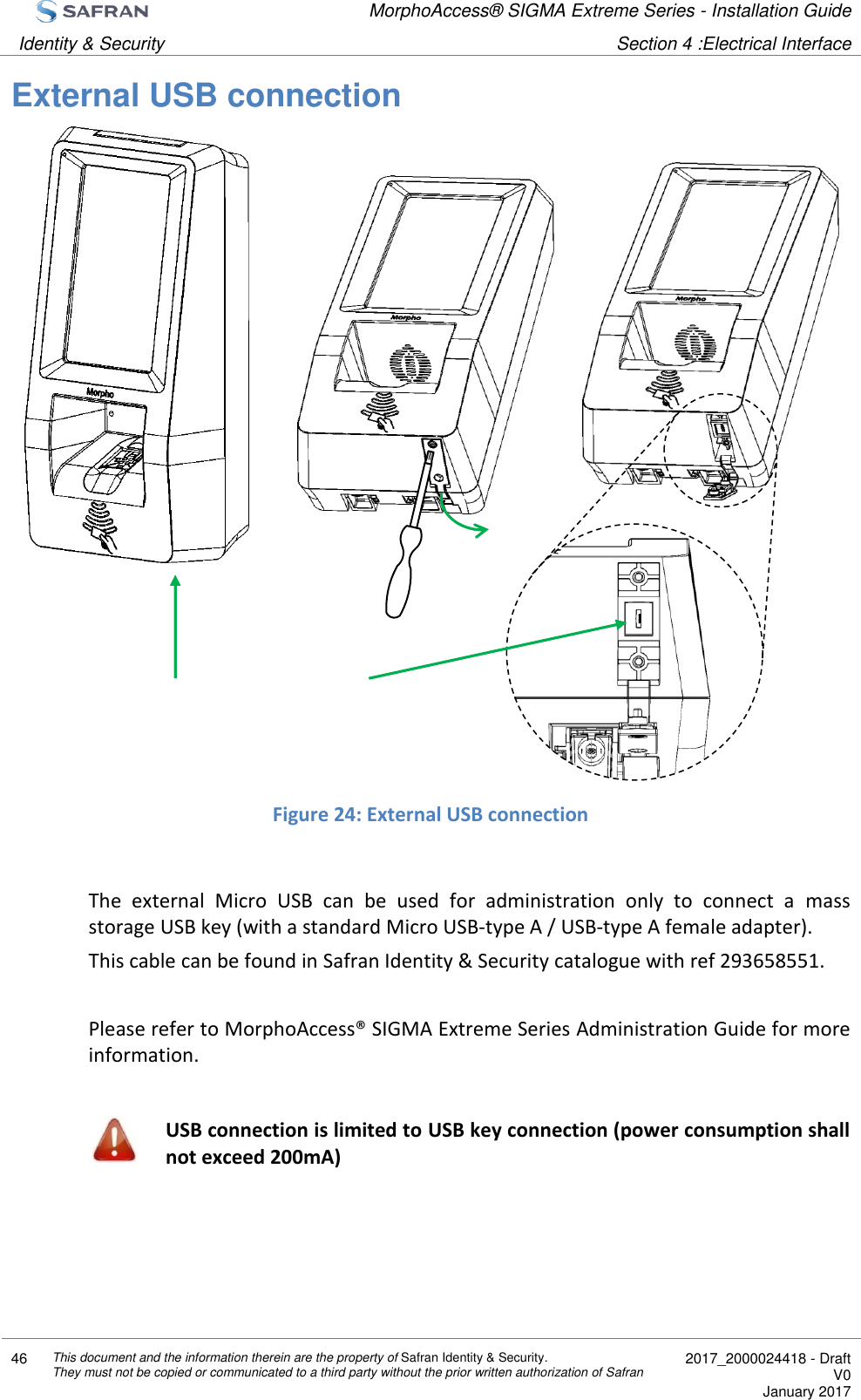  MorphoAccess® SIGMA Extreme Series - Installation Guide  Identity &amp; Security Section 4 :Electrical Interface  46 This document and the information therein are the property of Safran Identity &amp; Security. They must not be copied or communicated to a third party without the prior written authorization of Safran  2017_2000024418 - Draft V0 January 2017  External USB connection                    Figure 24: External USB connection  The  external  Micro  USB  can  be  used  for  administration  only  to  connect  a  mass storage USB key (with a standard Micro USB-type A / USB-type A female adapter). This cable can be found in Safran Identity &amp; Security catalogue with ref 293658551.  Please refer to MorphoAccess® SIGMA Extreme Series Administration Guide for more information.   USB connection is limited to USB key connection (power consumption shall not exceed 200mA)    