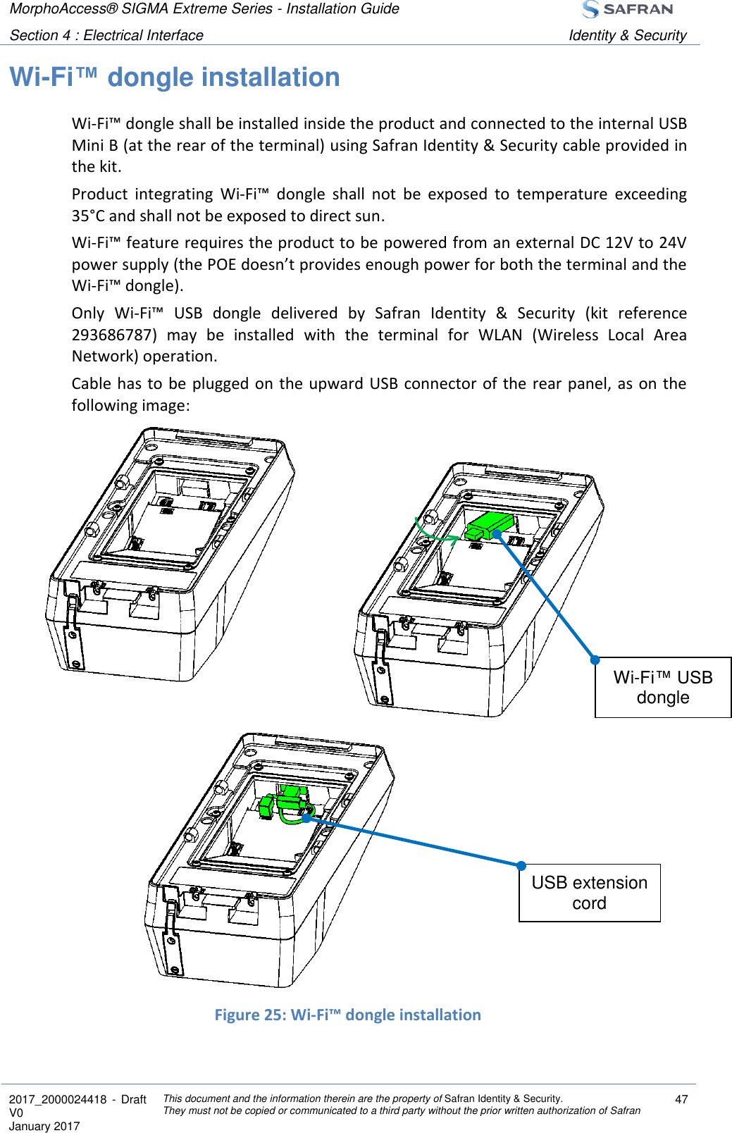 MorphoAccess® SIGMA Extreme Series - Installation Guide  Section 4 : Electrical Interface Identity &amp; Security  2017_2000024418  - Draft V0 January 2017 This document and the information therein are the property of Safran Identity &amp; Security. They must not be copied or communicated to a third party without the prior written authorization of Safran 47  Wi-Fi™ dongle installation Wi-Fi™ dongle shall be installed inside the product and connected to the internal USB Mini B (at the rear of the terminal) using Safran Identity &amp; Security cable provided in the kit. Product  integrating  Wi-Fi™  dongle  shall  not  be  exposed  to  temperature  exceeding 35°C and shall not be exposed to direct sun. Wi-Fi™ feature requires the product to be powered from an external DC 12V to 24V power supply (the POE doesn’t provides enough power for both the terminal and the Wi-Fi™ dongle). Only  Wi-Fi™  USB  dongle  delivered  by  Safran  Identity  &amp;  Security  (kit  reference 293686787)  may  be  installed  with  the  terminal  for  WLAN  (Wireless  Local  Area Network) operation. Cable has to be plugged on  the upward USB connector of the rear  panel, as  on the following image:                 Figure 25: Wi-Fi™ dongle installation  USB extension cord Wi-Fi™ USB dongle 