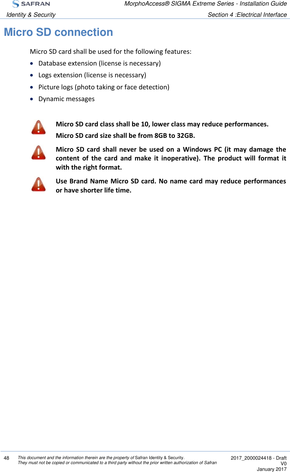  MorphoAccess® SIGMA Extreme Series - Installation Guide  Identity &amp; Security Section 4 :Electrical Interface  48 This document and the information therein are the property of Safran Identity &amp; Security. They must not be copied or communicated to a third party without the prior written authorization of Safran  2017_2000024418 - Draft V0 January 2017  Micro SD connection Micro SD card shall be used for the following features:  Database extension (license is necessary)  Logs extension (license is necessary)  Picture logs (photo taking or face detection)  Dynamic messages   Micro SD card class shall be 10, lower class may reduce performances. Micro SD card size shall be from 8GB to 32GB.  Micro  SD  card  shall never  be  used  on  a  Windows  PC  (it  may  damage  the content  of  the  card  and  make  it  inoperative).  The  product  will  format  it with the right format.  Use Brand Name Micro SD card. No name card  may reduce performances or have shorter life time.  