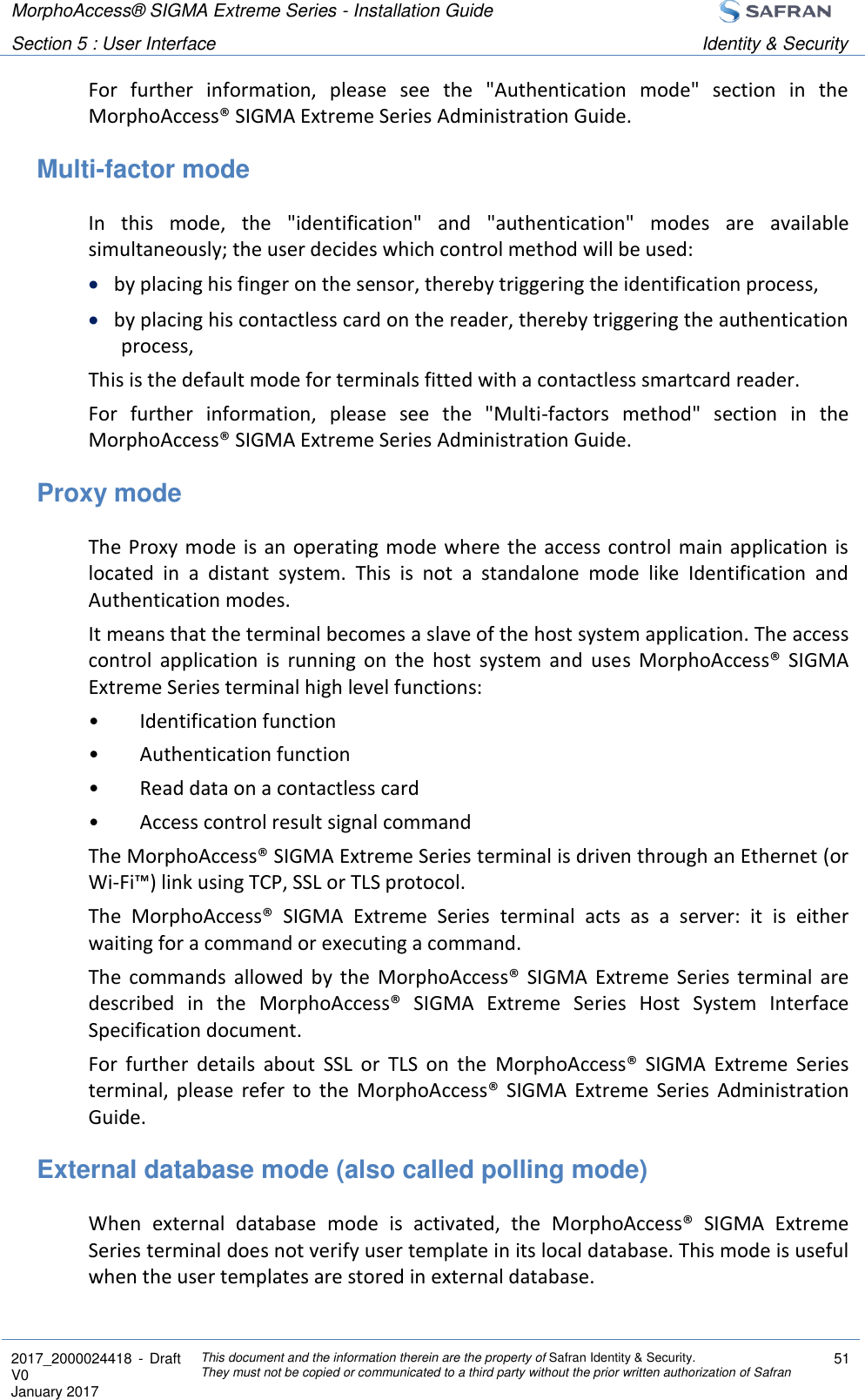 MorphoAccess® SIGMA Extreme Series - Installation Guide  Section 5 : User Interface Identity &amp; Security  2017_2000024418  - Draft V0 January 2017 This document and the information therein are the property of Safran Identity &amp; Security. They must not be copied or communicated to a third party without the prior written authorization of Safran 51  For  further  information,  please  see  the  &quot;Authentication  mode&quot;  section  in  the MorphoAccess® SIGMA Extreme Series Administration Guide. Multi-factor mode In  this  mode,  the  &quot;identification&quot;  and  &quot;authentication&quot;  modes  are  available simultaneously; the user decides which control method will be used:  by placing his finger on the sensor, thereby triggering the identification process,  by placing his contactless card on the reader, thereby triggering the authentication process, This is the default mode for terminals fitted with a contactless smartcard reader. For  further  information,  please  see  the  &quot;Multi-factors  method&quot;  section  in  the MorphoAccess® SIGMA Extreme Series Administration Guide. Proxy mode The Proxy mode is an operating mode where the access  control  main application is located  in  a  distant  system.  This  is  not  a  standalone  mode  like  Identification  and Authentication modes. It means that the terminal becomes a slave of the host system application. The access control  application  is  running  on  the  host  system  and  uses  MorphoAccess®  SIGMA Extreme Series terminal high level functions: •  Identification function •  Authentication function •  Read data on a contactless card •  Access control result signal command The MorphoAccess® SIGMA Extreme Series terminal is driven through an Ethernet (or Wi-Fi™) link using TCP, SSL or TLS protocol. The  MorphoAccess®  SIGMA  Extreme  Series  terminal  acts  as  a  server:  it  is  either waiting for a command or executing a command. The  commands  allowed  by  the  MorphoAccess®  SIGMA  Extreme  Series  terminal  are described  in  the  MorphoAccess®  SIGMA  Extreme  Series  Host  System  Interface Specification document. For  further  details  about  SSL  or  TLS  on  the  MorphoAccess®  SIGMA  Extreme  Series terminal,  please  refer  to  the  MorphoAccess®  SIGMA  Extreme  Series  Administration Guide. External database mode (also called polling mode) When  external  database  mode  is  activated,  the  MorphoAccess®  SIGMA  Extreme Series terminal does not verify user template in its local database. This mode is useful when the user templates are stored in external database. 