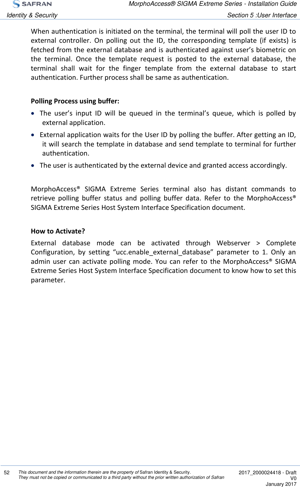  MorphoAccess® SIGMA Extreme Series - Installation Guide  Identity &amp; Security Section 5 :User Interface  52 This document and the information therein are the property of Safran Identity &amp; Security. They must not be copied or communicated to a third party without the prior written authorization of Safran  2017_2000024418 - Draft V0 January 2017  When authentication is initiated on the terminal, the terminal will poll the user ID to external  controller.  On  polling  out  the  ID,  the  corresponding  template  (if  exists)  is fetched from the external database and is authenticated against user’s biometric on the  terminal.  Once  the  template  request  is  posted  to  the  external  database,  the terminal  shall  wait  for  the  finger  template  from  the  external  database  to  start authentication. Further process shall be same as authentication.  Polling Process using buffer:   The  user’s  input  ID  will  be  queued  in  the  terminal’s  queue,  which  is  polled  by external application.   External application waits for the User ID by polling the buffer. After getting an ID, it will search the template in database and send template to terminal for further authentication.   The user is authenticated by the external device and granted access accordingly.   MorphoAccess®  SIGMA  Extreme  Series  terminal  also  has  distant  commands  to retrieve  polling  buffer  status  and  polling  buffer  data.  Refer  to  the  MorphoAccess® SIGMA Extreme Series Host System Interface Specification document.  How to Activate? External  database  mode  can  be  activated  through  Webserver  &gt;  Complete Configuration,  by  setting  “ucc.enable_external_database”  parameter  to  1.  Only  an admin  user  can  activate polling  mode.  You  can refer  to  the  MorphoAccess® SIGMA Extreme Series Host System Interface Specification document to know how to set this parameter.  