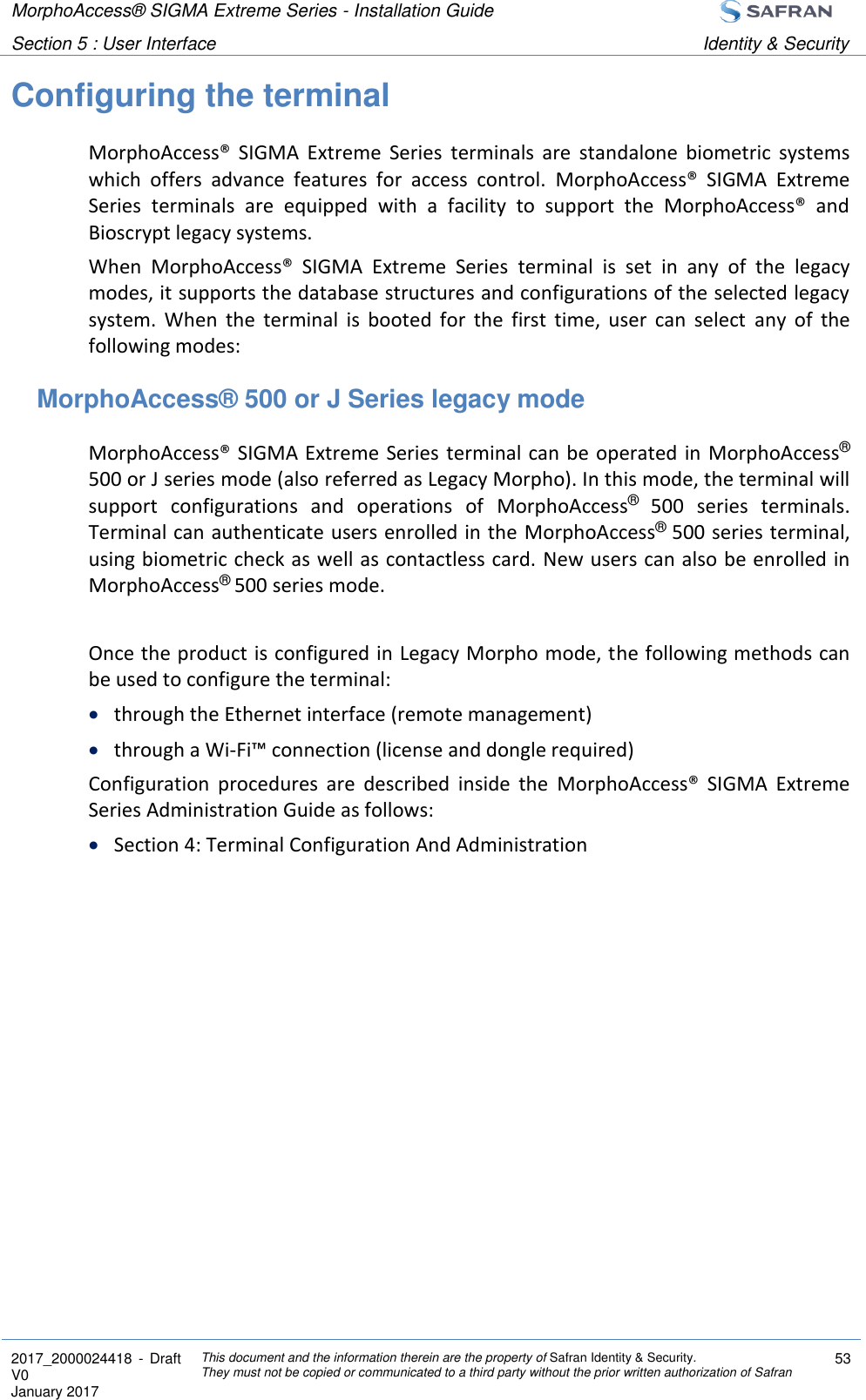 MorphoAccess® SIGMA Extreme Series - Installation Guide  Section 5 : User Interface Identity &amp; Security  2017_2000024418  - Draft V0 January 2017 This document and the information therein are the property of Safran Identity &amp; Security. They must not be copied or communicated to a third party without the prior written authorization of Safran 53  Configuring the terminal MorphoAccess®  SIGMA  Extreme  Series  terminals  are  standalone  biometric  systems which  offers  advance  features  for  access  control.  MorphoAccess®  SIGMA  Extreme Series  terminals  are  equipped  with  a  facility  to  support  the  MorphoAccess®  and Bioscrypt legacy systems. When  MorphoAccess®  SIGMA  Extreme  Series  terminal  is  set  in  any  of  the  legacy modes, it supports the database structures and configurations of the selected legacy system.  When  the  terminal  is  booted  for  the  first  time,  user  can  select  any  of  the following modes: MorphoAccess® 500 or J Series legacy mode MorphoAccess® SIGMA Extreme Series terminal can be operated in  MorphoAccess® 500 or J series mode (also referred as Legacy Morpho). In this mode, the terminal will support  configurations  and  operations  of  MorphoAccess®  500  series  terminals. Terminal can authenticate users enrolled in the MorphoAccess® 500 series terminal, using biometric check as well as contactless card. New users can also be enrolled in MorphoAccess® 500 series mode.  Once the product is configured in Legacy Morpho mode, the following methods can be used to configure the terminal:  through the Ethernet interface (remote management)  through a Wi-Fi™ connection (license and dongle required) Configuration  procedures  are  described  inside  the  MorphoAccess®  SIGMA  Extreme Series Administration Guide as follows:  Section 4: Terminal Configuration And Administration   