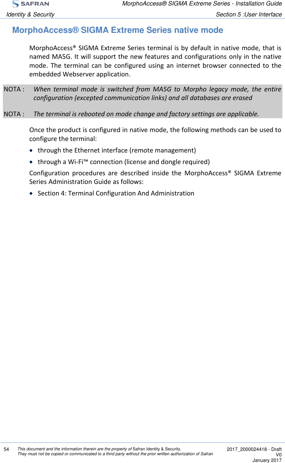  MorphoAccess® SIGMA Extreme Series - Installation Guide  Identity &amp; Security Section 5 :User Interface  54 This document and the information therein are the property of Safran Identity &amp; Security. They must not be copied or communicated to a third party without the prior written authorization of Safran  2017_2000024418 - Draft V0 January 2017  MorphoAccess® SIGMA Extreme Series native mode MorphoAccess® SIGMA Extreme Series terminal is by default in native mode, that is named MA5G. It will support the new features and configurations only in the native mode.  The  terminal  can  be  configured  using  an  internet  browser  connected  to  the embedded Webserver application. NOTA :  When  terminal  mode  is  switched  from  MA5G  to  Morpho  legacy  mode,  the  entire configuration (excepted communication links) and all databases are erased NOTA :  The terminal is rebooted on mode change and factory settings are applicable.   Once the product is configured in native mode, the following methods can be used to configure the terminal:  through the Ethernet interface (remote management)  through a Wi-Fi™ connection (license and dongle required) Configuration  procedures  are  described  inside  the  MorphoAccess®  SIGMA  Extreme Series Administration Guide as follows:  Section 4: Terminal Configuration And Administration  