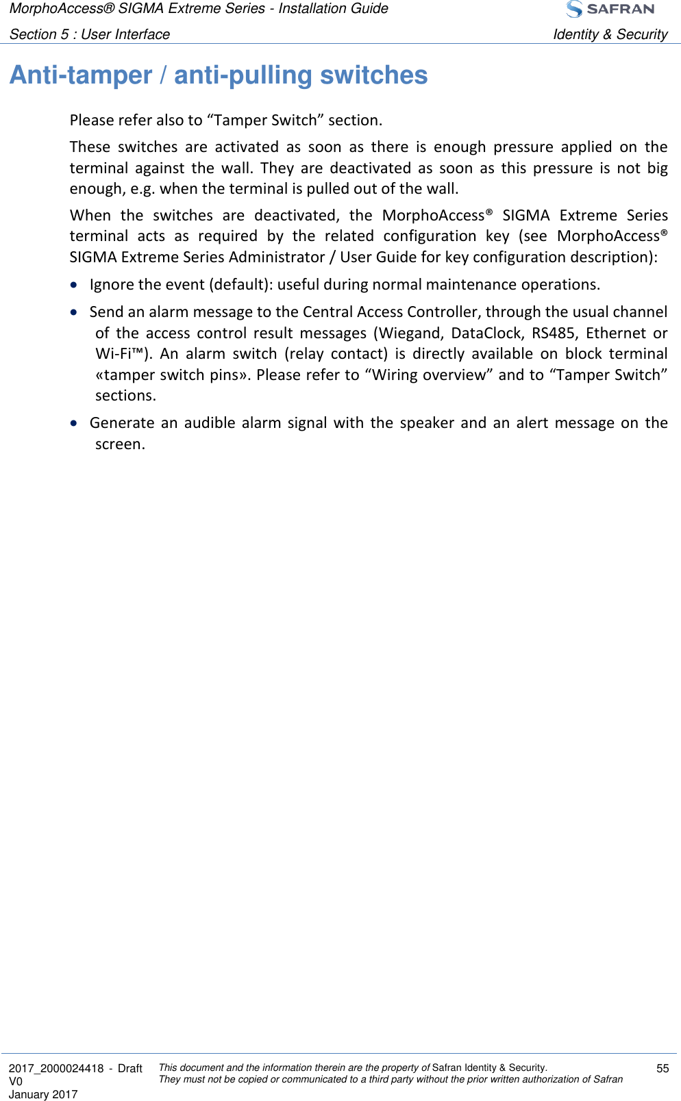 MorphoAccess® SIGMA Extreme Series - Installation Guide  Section 5 : User Interface Identity &amp; Security  2017_2000024418  - Draft V0 January 2017 This document and the information therein are the property of Safran Identity &amp; Security. They must not be copied or communicated to a third party without the prior written authorization of Safran 55  Anti-tamper / anti-pulling switches Please refer also to “Tamper Switch” section. These  switches  are  activated  as  soon  as  there  is  enough  pressure  applied  on  the terminal  against  the  wall.  They  are  deactivated  as  soon  as  this  pressure  is  not  big enough, e.g. when the terminal is pulled out of the wall. When  the  switches  are  deactivated,  the  MorphoAccess®  SIGMA  Extreme  Series terminal  acts  as  required  by  the  related  configuration  key  (see  MorphoAccess® SIGMA Extreme Series Administrator / User Guide for key configuration description):  Ignore the event (default): useful during normal maintenance operations.  Send an alarm message to the Central Access Controller, through the usual channel of  the  access  control  result  messages  (Wiegand,  DataClock,  RS485,  Ethernet  or Wi-Fi™).  An  alarm  switch  (relay  contact)  is  directly  available  on  block  terminal «tamper switch pins». Please refer to “Wiring overview” and to “Tamper Switch” sections.  Generate  an  audible  alarm  signal  with  the  speaker  and  an  alert  message  on  the screen. 