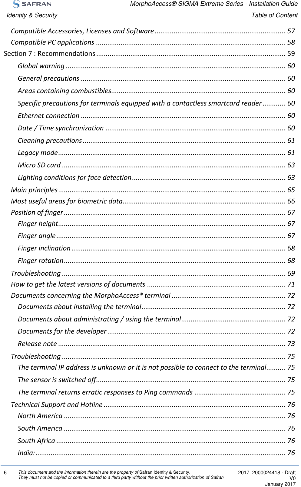  MorphoAccess® SIGMA Extreme Series - Installation Guide  Identity &amp; Security Table of Content  6 This document and the information therein are the property of Safran Identity &amp; Security. They must not be copied or communicated to a third party without the prior written authorization of Safran  2017_2000024418 - Draft V0 January 2017  Compatible Accessories, Licenses and Software ..................................................................... 57 Compatible PC applications .................................................................................................... 58 Section 7 : Recommendations .................................................................................................... 59 Global warning .................................................................................................................... 60 General precautions ............................................................................................................ 60 Areas containing combustibles ............................................................................................ 60 Specific precautions for terminals equipped with a contactless smartcard reader ............ 60 Ethernet connection ............................................................................................................ 60 Date / Time synchronization ............................................................................................... 60 Cleaning precautions ........................................................................................................... 61 Legacy mode ........................................................................................................................ 61 Micro SD card ...................................................................................................................... 63 Lighting conditions for face detection ................................................................................. 63 Main principles ........................................................................................................................ 65 Most useful areas for biometric data...................................................................................... 66 Position of finger ..................................................................................................................... 67 Finger height ........................................................................................................................ 67 Finger angle ......................................................................................................................... 67 Finger inclination ................................................................................................................. 68 Finger rotation ..................................................................................................................... 68 Troubleshooting ...................................................................................................................... 69 How to get the latest versions of documents ......................................................................... 71 Documents concerning the MorphoAccess® terminal ............................................................ 72 Documents about installing the terminal ............................................................................ 72 Documents about administrating / using the terminal ....................................................... 72 Documents for the developer .............................................................................................. 72 Release note ........................................................................................................................ 73 Troubleshooting ...................................................................................................................... 75 The terminal IP address is unknown or it is not possible to connect to the terminal.......... 75 The sensor is switched off .................................................................................................... 75 The terminal returns erratic responses to Ping commands ................................................ 75 Technical Support and Hotline ................................................................................................ 76 North America ..................................................................................................................... 76 South America ..................................................................................................................... 76 South Africa ......................................................................................................................... 76 India: .................................................................................................................................... 76 