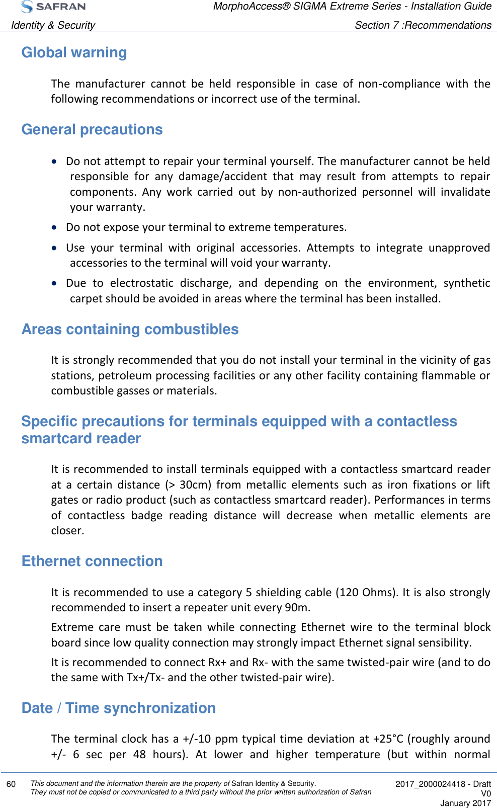  MorphoAccess® SIGMA Extreme Series - Installation Guide  Identity &amp; Security Section 7 :Recommendations  60 This document and the information therein are the property of Safran Identity &amp; Security. They must not be copied or communicated to a third party without the prior written authorization of Safran  2017_2000024418 - Draft V0 January 2017  Global warning The  manufacturer  cannot  be  held  responsible  in  case  of  non-compliance  with  the following recommendations or incorrect use of the terminal. General precautions  Do not attempt to repair your terminal yourself. The manufacturer cannot be held responsible  for  any  damage/accident  that  may  result  from  attempts  to  repair components.  Any  work  carried  out  by  non-authorized  personnel  will  invalidate your warranty.  Do not expose your terminal to extreme temperatures.  Use  your  terminal  with  original  accessories.  Attempts  to  integrate  unapproved accessories to the terminal will void your warranty.  Due  to  electrostatic  discharge,  and  depending  on  the  environment,  synthetic carpet should be avoided in areas where the terminal has been installed. Areas containing combustibles It is strongly recommended that you do not install your terminal in the vicinity of gas stations, petroleum processing facilities or any other facility containing flammable or combustible gasses or materials. Specific precautions for terminals equipped with a contactless smartcard reader It is recommended to install terminals equipped with a contactless smartcard reader at  a  certain  distance  (&gt;  30cm)  from  metallic  elements  such  as  iron  fixations  or  lift gates or radio product (such as contactless smartcard reader). Performances in terms of  contactless  badge  reading  distance  will  decrease  when  metallic  elements  are closer. Ethernet connection It is recommended to use a category 5 shielding cable (120 Ohms). It is also strongly recommended to insert a repeater unit every 90m. Extreme  care  must  be  taken  while  connecting  Ethernet  wire  to  the  terminal  block board since low quality connection may strongly impact Ethernet signal sensibility. It is recommended to connect Rx+ and Rx- with the same twisted-pair wire (and to do the same with Tx+/Tx- and the other twisted-pair wire). Date / Time synchronization The terminal clock has a +/-10 ppm typical time deviation at +25°C (roughly around +/-  6  sec  per  48  hours).  At  lower  and  higher  temperature  (but  within  normal 