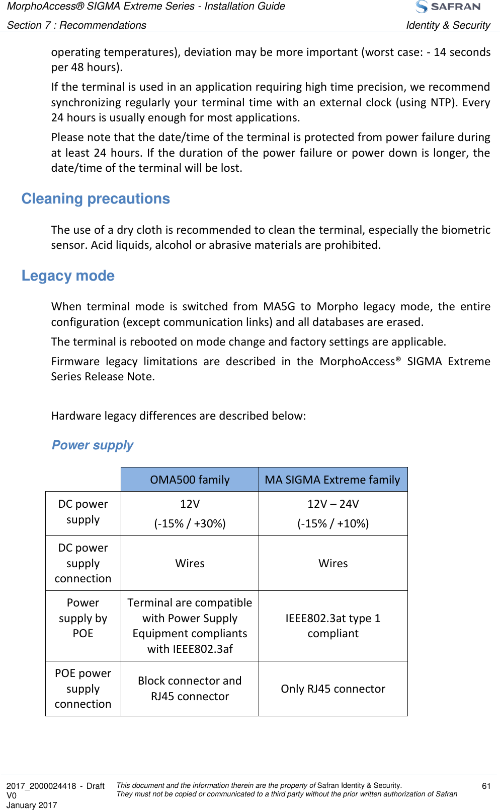 MorphoAccess® SIGMA Extreme Series - Installation Guide  Section 7 : Recommendations Identity &amp; Security  2017_2000024418  - Draft V0 January 2017 This document and the information therein are the property of Safran Identity &amp; Security. They must not be copied or communicated to a third party without the prior written authorization of Safran 61  operating temperatures), deviation may be more important (worst case: - 14 seconds per 48 hours). If the terminal is used in an application requiring high time precision, we recommend synchronizing regularly your terminal time with an external clock (using NTP). Every 24 hours is usually enough for most applications. Please note that the date/time of the terminal is protected from power failure during at least 24 hours. If the duration of the power failure or power down is longer, the date/time of the terminal will be lost. Cleaning precautions The use of a dry cloth is recommended to clean the terminal, especially the biometric sensor. Acid liquids, alcohol or abrasive materials are prohibited. Legacy mode When  terminal  mode  is  switched  from  MA5G  to  Morpho  legacy  mode,  the  entire configuration (except communication links) and all databases are erased. The terminal is rebooted on mode change and factory settings are applicable. Firmware  legacy  limitations  are  described  in  the  MorphoAccess®  SIGMA  Extreme Series Release Note.  Hardware legacy differences are described below: Power supply  OMA500 family MA SIGMA Extreme family DC power supply 12V (-15% / +30%) 12V – 24V (-15% / +10%) DC power supply connection Wires Wires Power supply by POE Terminal are compatible with Power Supply Equipment compliants with IEEE802.3af IEEE802.3at type 1 compliant POE power supply connection Block connector and RJ45 connector Only RJ45 connector 