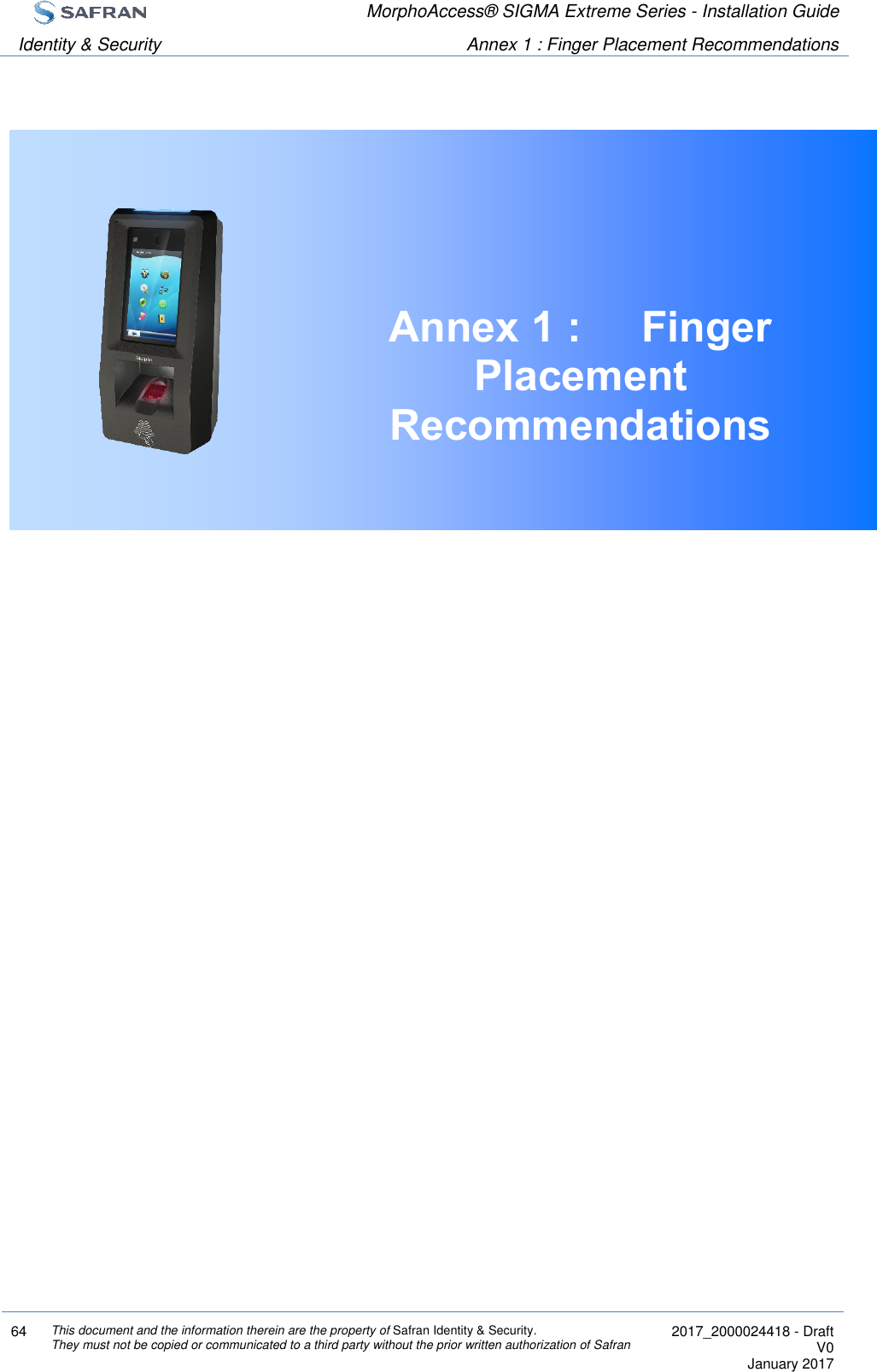  MorphoAccess® SIGMA Extreme Series - Installation Guide  Identity &amp; Security Annex 1 : Finger Placement Recommendations  64 This document and the information therein are the property of Safran Identity &amp; Security. They must not be copied or communicated to a third party without the prior written authorization of Safran  2017_2000024418 - Draft V0 January 2017   Annex 1 :  Finger Placement Recommendations     