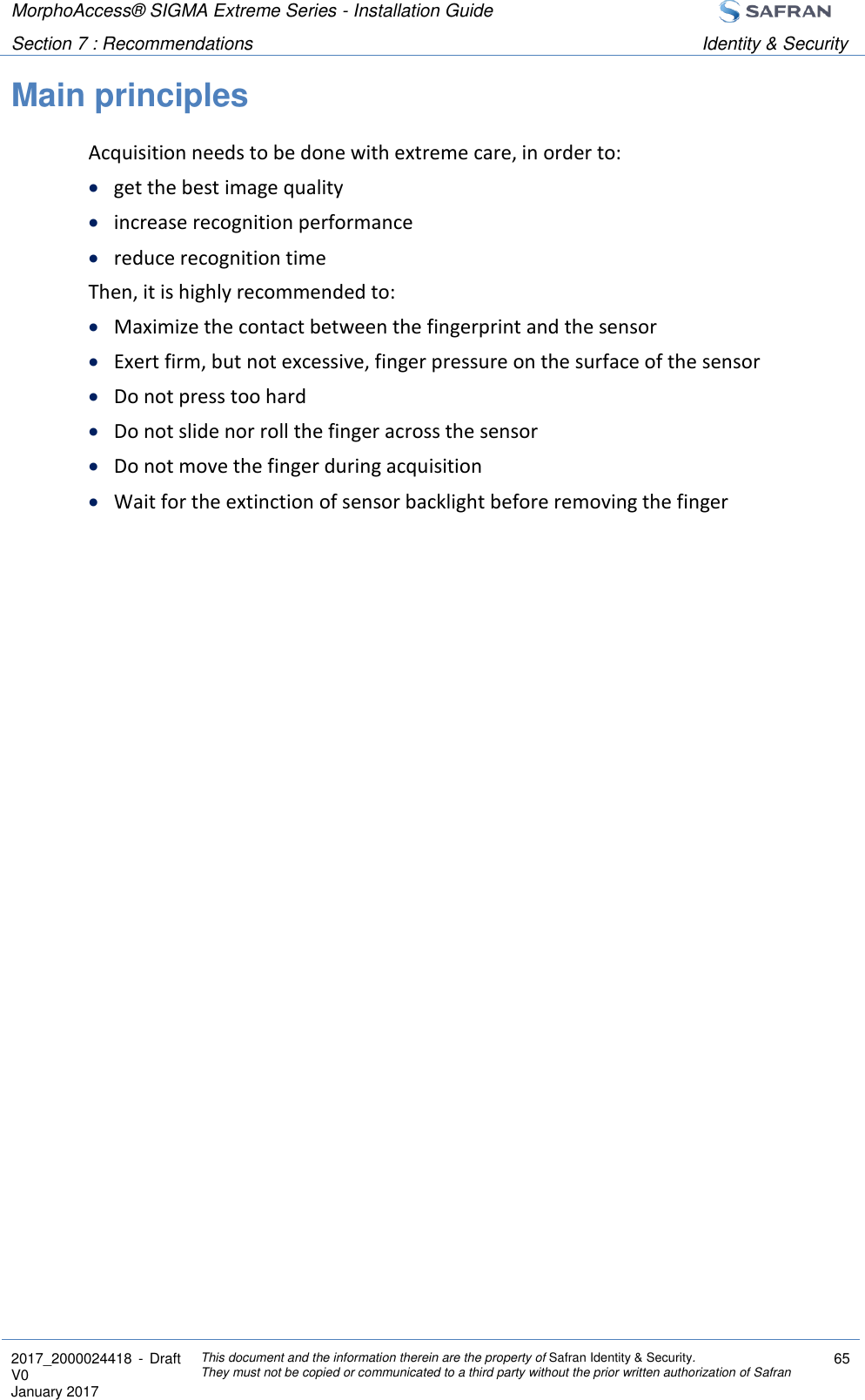 MorphoAccess® SIGMA Extreme Series - Installation Guide  Section 7 : Recommendations Identity &amp; Security  2017_2000024418  - Draft V0 January 2017 This document and the information therein are the property of Safran Identity &amp; Security. They must not be copied or communicated to a third party without the prior written authorization of Safran 65  Main principles Acquisition needs to be done with extreme care, in order to:  get the best image quality  increase recognition performance  reduce recognition time Then, it is highly recommended to:  Maximize the contact between the fingerprint and the sensor  Exert firm, but not excessive, finger pressure on the surface of the sensor  Do not press too hard  Do not slide nor roll the finger across the sensor  Do not move the finger during acquisition  Wait for the extinction of sensor backlight before removing the finger 