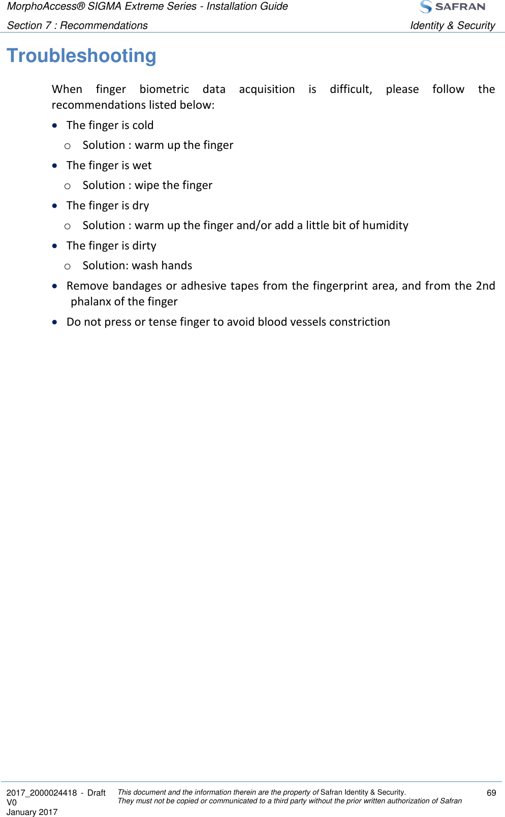 MorphoAccess® SIGMA Extreme Series - Installation Guide  Section 7 : Recommendations Identity &amp; Security  2017_2000024418  - Draft V0 January 2017 This document and the information therein are the property of Safran Identity &amp; Security. They must not be copied or communicated to a third party without the prior written authorization of Safran 69  Troubleshooting When  finger  biometric  data  acquisition  is  difficult,  please  follow  the recommendations listed below:  The finger is cold o Solution : warm up the finger  The finger is wet o Solution : wipe the finger  The finger is dry o Solution : warm up the finger and/or add a little bit of humidity  The finger is dirty o Solution: wash hands  Remove bandages or adhesive tapes from the fingerprint area, and from the 2nd phalanx of the finger  Do not press or tense finger to avoid blood vessels constriction 
