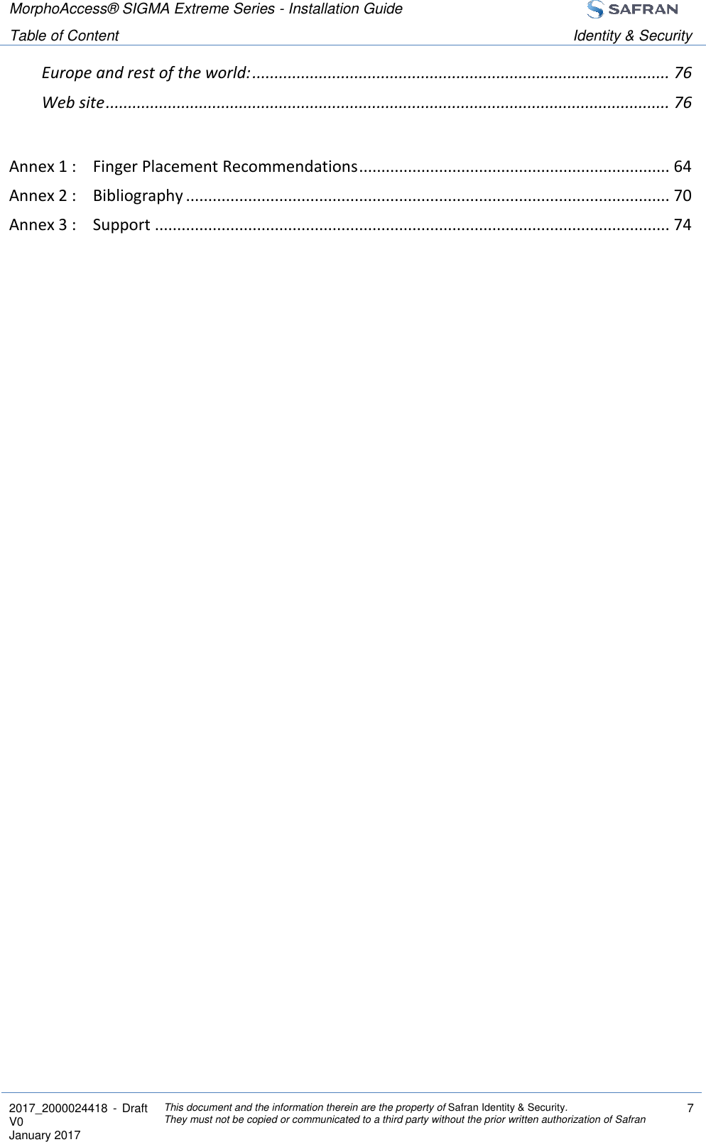 MorphoAccess® SIGMA Extreme Series - Installation Guide  Table of Content Identity &amp; Security  2017_2000024418  - Draft V0 January 2017 This document and the information therein are the property of Safran Identity &amp; Security. They must not be copied or communicated to a third party without the prior written authorization of Safran 7  Europe and rest of the world: .............................................................................................. 76 Web site ............................................................................................................................... 76  Annex 1 : Finger Placement Recommendations ...................................................................... 64 Annex 2 : Bibliography ............................................................................................................. 70 Annex 3 : Support .................................................................................................................... 74  