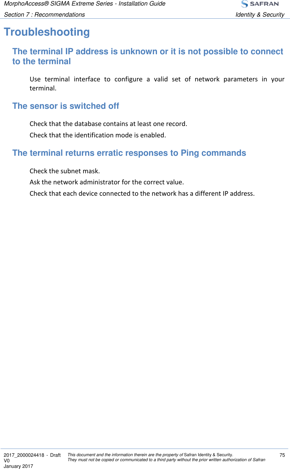 MorphoAccess® SIGMA Extreme Series - Installation Guide  Section 7 : Recommendations Identity &amp; Security  2017_2000024418  - Draft V0 January 2017 This document and the information therein are the property of Safran Identity &amp; Security. They must not be copied or communicated to a third party without the prior written authorization of Safran 75  Troubleshooting The terminal IP address is unknown or it is not possible to connect to the terminal Use  terminal  interface  to  configure  a  valid  set  of  network  parameters  in  your terminal. The sensor is switched off Check that the database contains at least one record. Check that the identification mode is enabled. The terminal returns erratic responses to Ping commands Check the subnet mask. Ask the network administrator for the correct value. Check that each device connected to the network has a different IP address. 