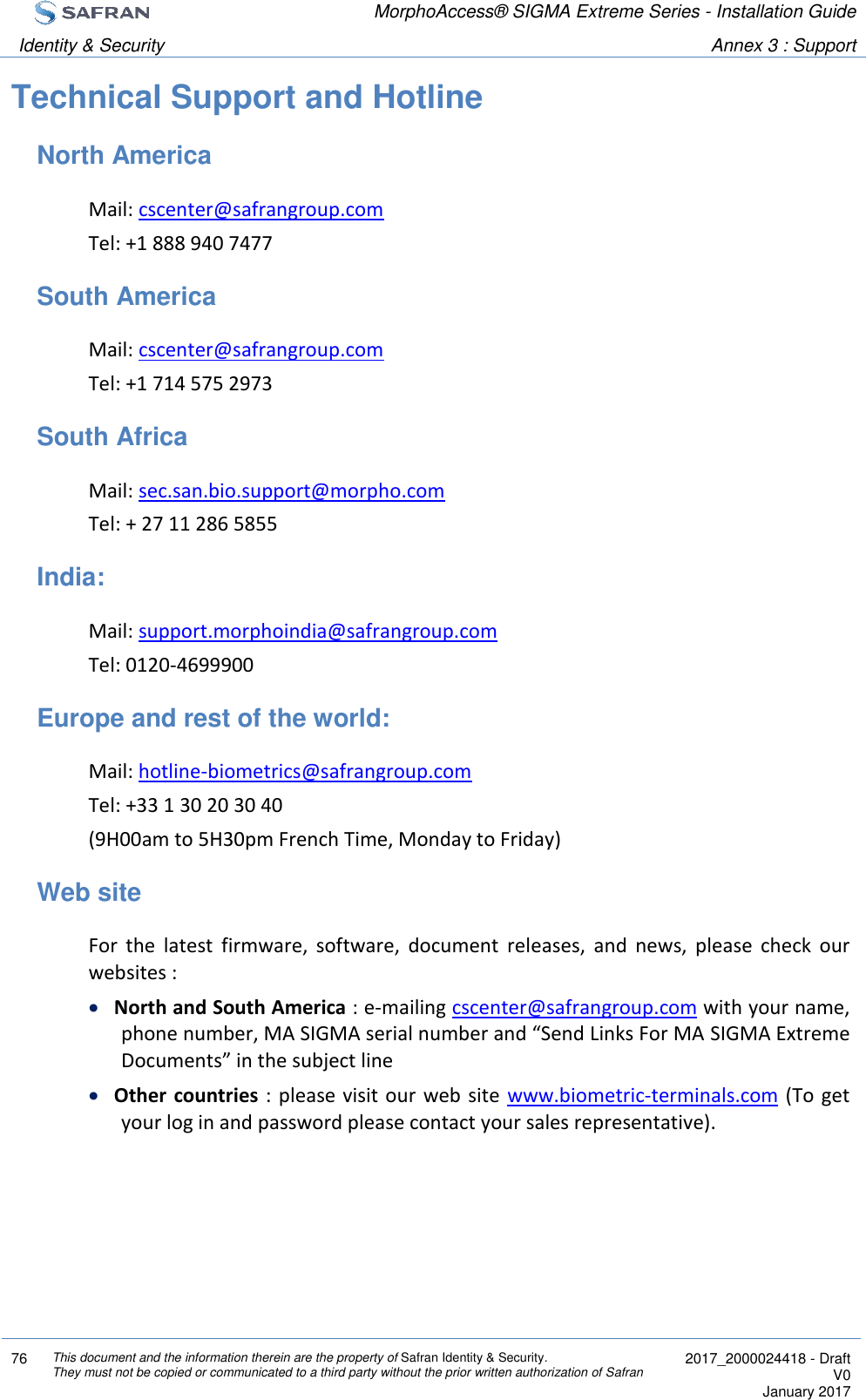  MorphoAccess® SIGMA Extreme Series - Installation Guide  Identity &amp; Security Annex 3 : Support  76 This document and the information therein are the property of Safran Identity &amp; Security. They must not be copied or communicated to a third party without the prior written authorization of Safran  2017_2000024418 - Draft V0 January 2017  Technical Support and Hotline North America Mail: cscenter@safrangroup.com  Tel: +1 888 940 7477 South America Mail: cscenter@safrangroup.com  Tel: +1 714 575 2973 South Africa Mail: sec.san.bio.support@morpho.com  Tel: + 27 11 286 5855 India: Mail: support.morphoindia@safrangroup.com  Tel: 0120-4699900 Europe and rest of the world: Mail: hotline-biometrics@safrangroup.com  Tel: +33 1 30 20 30 40 (9H00am to 5H30pm French Time, Monday to Friday) Web site For  the  latest  firmware,  software,  document  releases,  and  news,  please  check  our websites :  North and South America : e-mailing cscenter@safrangroup.com with your name, phone number, MA SIGMA serial number and “Send Links For MA SIGMA Extreme Documents” in the subject line  Other countries :  please visit our  web site www.biometric-terminals.com (To  get your log in and password please contact your sales representative).  