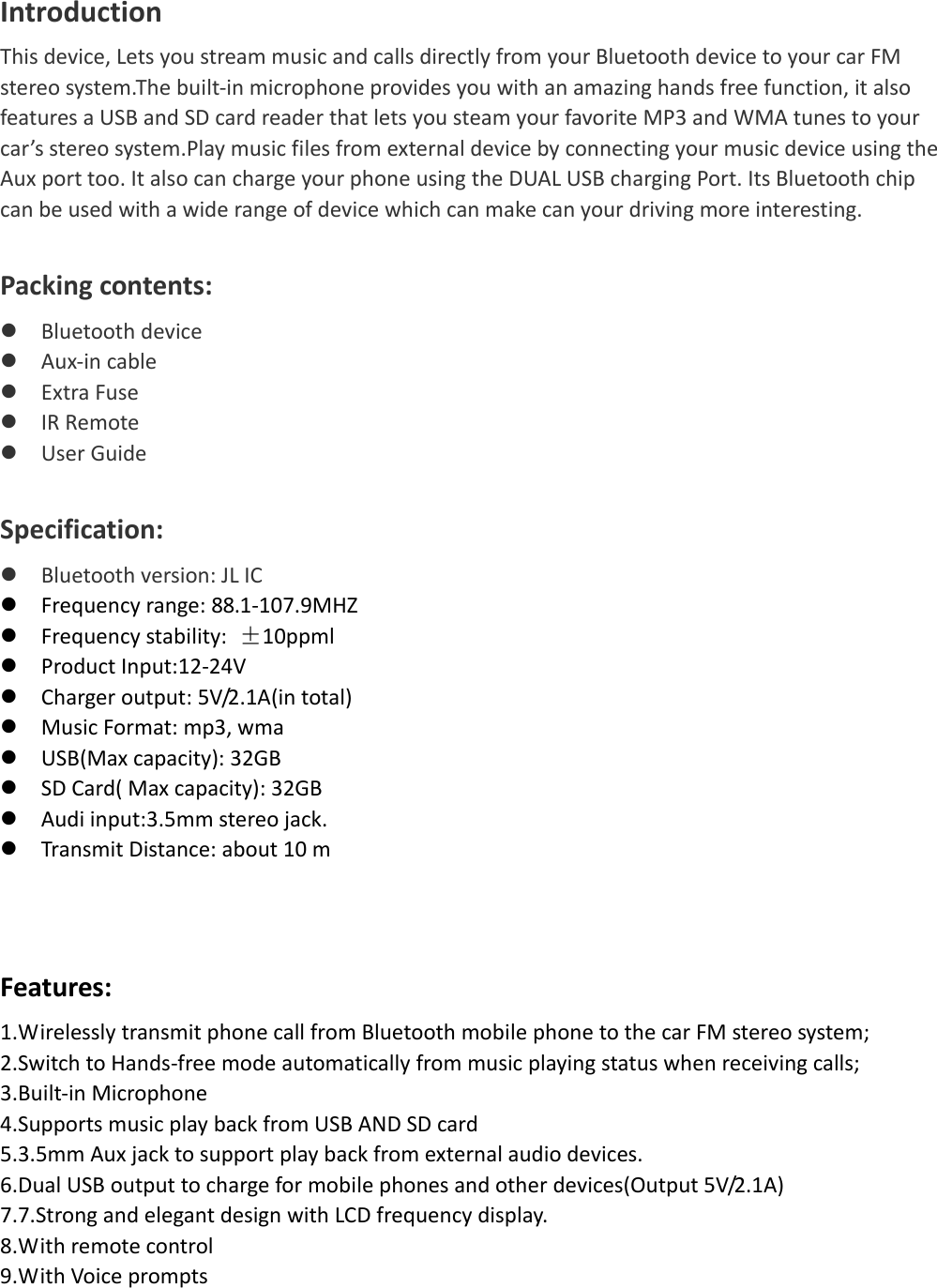   IntroductionThisdevice,LetsyoustreammusicandcallsdirectlyfromyourBluetoothdevicetoyourcarFMstereosystem.Thebuilt‐inmicrophoneprovidesyouwithanamazinghandsfreefunction,italsofeaturesaUSBandSDcardreaderthatletsyousteamyourfavoriteMP3andWMAtunestoyourcar’sstereosystem.PlaymusicfilesfromexternaldevicebyconnectingyourmusicdeviceusingtheAuxporttoo.ItalsocanchargeyourphoneusingtheDUALUSBchargingPort.ItsBluetoothchipcanbeusedwithawiderangeofdevicewhichcanmakecanyourdrivingmoreinteresting.Packingcontents:z Bluetoothdevicez Aux‐incablez ExtraFusez IRRemotez UserGuideSpecification:z Bluetoothversion:JLICz Frequencyrange:88.1‐107.9MHZz Frequencystability:±10ppmlz ProductInput:12‐24Vz Chargeroutput:5V/2.1A(intotal)z MusicFormat:mp3,wmaz USB(Maxcapacity):32GBz SDCard(Maxcapacity):32GBz Audiinput:3.5mmstereojack.z TransmitDistance:about10mFeatures:1.WirelesslytransmitphonecallfromBluetoothmobilephonetothecarFMstereosystem;2.SwitchtoHands‐freemodeautomaticallyfrommusicplayingstatuswhenreceivingcalls;3.Built‐inMicrophone4.SupportsmusicplaybackfromUSBANDSDcard5.3.5mmAuxjacktosupportplaybackfromexternalaudiodevices.6.DualUSBoutputtochargeformobilephonesandotherdevices(Output5V/2.1A)7.7.StrongandelegantdesignwithLCDfrequencydisplay.8.Withremotecontrol9.WithVoiceprompts