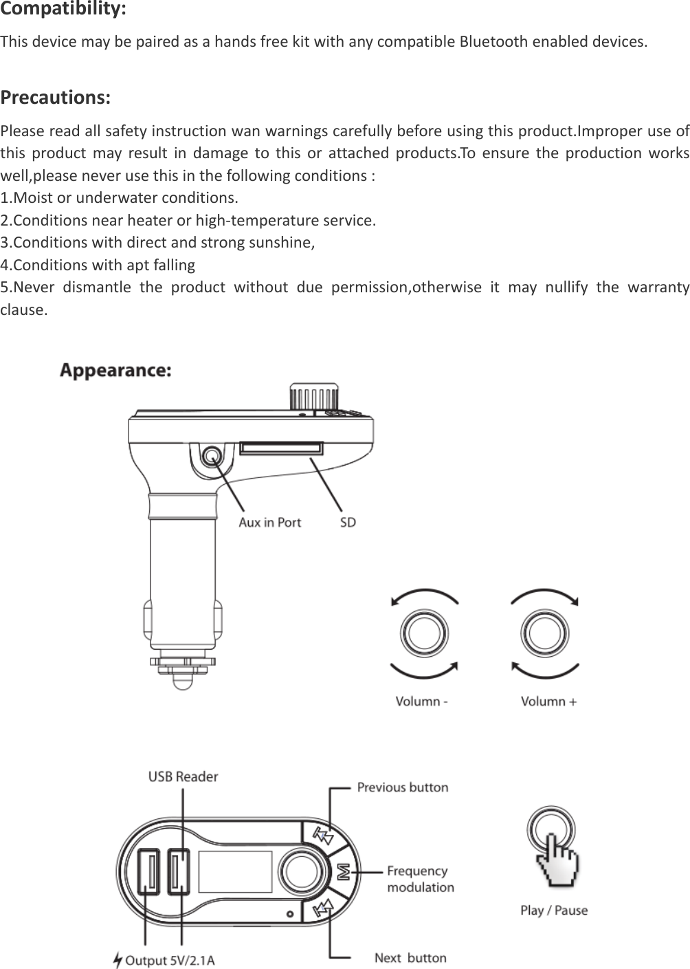   Compatibility:ThisdevicemaybepairedasahandsfreekitwithanycompatibleBluetoothenableddevices.Precautions:Pleasereadallsafetyinstructionwanwarningscarefullybeforeusingthisproduct.Improperuseofthisproductmayresultindamagetothisorattachedproducts.Toensuretheproductionworkswell,pleaseneverusethisinthefollowingconditions:1.Moistorunderwaterconditions.2.Conditionsnearheaterorhigh‐temperatureservice.3.Conditionswithdirectandstrongsunshine,4.Conditionswithaptfalling5.Neverdismantletheproductwithoutduepermission,otherwiseitmaynullifythewarrantyclause.       