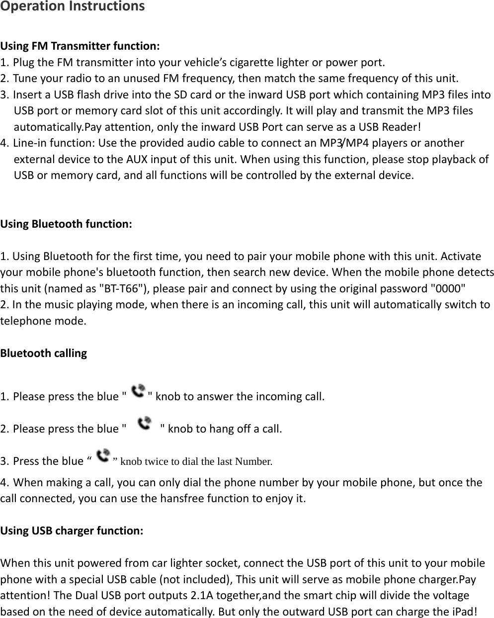    OperationInstructionsUsingFMTransmitterfunction:1. PlugtheFMtransmitterintoyourvehicle’scigarettelighterorpowerport.2. TuneyourradiotoanunusedFMfrequency,thenmatchthesamefrequencyofthisunit.3. InsertaUSBflashdriveintotheSDcardortheinwardUSBportwhichcontainingMP3filesintoUSBportormemorycardslotofthisunitaccordingly.ItwillplayandtransmittheMP3filesautomatically.Payattention,onlytheinwardUSBPortcanserveasaUSBReader!4. Line‐infunction:UsetheprovidedaudiocabletoconnectanMP3/MP4playersoranotherexternaldevicetotheAUXinputofthisunit.Whenusingthisfunction,pleasestopplaybackofUSBormemorycard,andallfunctionswillbecontrolledbytheexternaldevice.UsingBluetoothfunction:1.UsingBluetoothforthefirsttime,youneedtopairyourmobilephonewiththisunit.Activateyourmobilephone&apos;sbluetoothfunction,thensearchnewdevice.Whenthemobilephonedetectsthisunit(namedas&quot;BT‐T66&quot;),pleasepairandconnectbyusingtheoriginalpassword&quot;0000&quot;2.Inthemusicplayingmode,whenthereisanincomingcall,thisunitwillautomaticallyswitchtotelephonemode.Bluetoothcalling1. Pleasepresstheblue&quot; &quot;knobtoanswertheincomingcall.2. Pleasepresstheblue&quot;  &quot;knobtohangoffacall.3. Presstheblue“” knob twice to dial the last Number.  4. Whenmakingacall,youcanonlydialthephonenumberbyyourmobilephone,butoncethecallconnected,youcanusethehansfreefunctiontoenjoyit.UsingUSBchargerfunction:Whenthisunitpoweredfromcarlightersocket,connecttheUSBportofthisunittoyourmobilephonewithaspecialUSBcable(notincluded),Thisunitwillserveasmobilephonecharger.Payattention!TheDualUSBportoutputs2.1Atogether,andthesmartchipwilldividethevoltagebasedontheneedofdeviceautomatically.ButonlytheoutwardUSBportcanchargetheiPad!