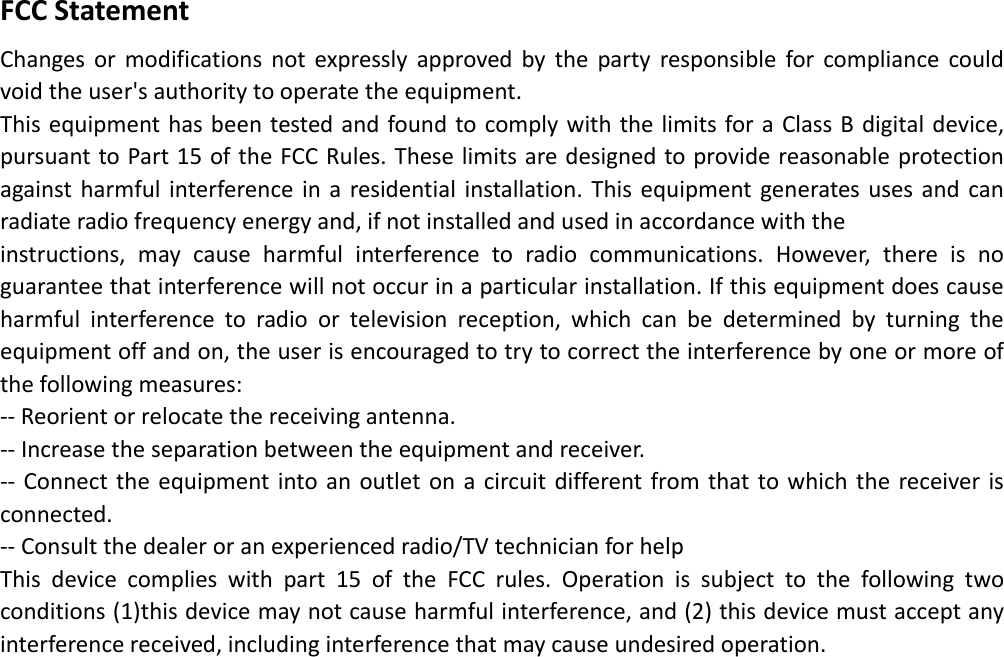   FCCStatementChangesormodificationsnotexpresslyapprovedbythepartyresponsibleforcompliancecouldvoidtheuser&apos;sauthoritytooperatetheequipment.ThisequipmenthasbeentestedandfoundtocomplywiththelimitsforaClassBdigitaldevice,pursuanttoPart15oftheFCCRules.Theselimitsaredesignedtoprovidereasonableprotectionagainstharmfulinterferenceinaresidentialinstallation.Thisequipmentgeneratesusesandcanradiateradiofrequencyenergyand,ifnotinstalledandusedinaccordancewiththeinstructions,maycauseharmfulinterferencetoradiocommunications.However,thereisnoguaranteethatinterferencewillnotoccurinaparticularinstallation.Ifthisequipmentdoescauseharmfulinterferencetoradioortelevisionreception,whichcanbedeterminedbyturningtheequipmentoffandon,theuserisencouragedtotrytocorrecttheinterferencebyoneormoreofthefollowingmeasures:‐‐Reorientorrelocatethereceivingantenna.‐‐Increasetheseparationbetweentheequipmentandreceiver.‐‐ Connecttheequipmentintoanoutletonacircuitdifferentfromthattowhichthereceiverisconnected.‐‐Consultthedealeroranexperiencedradio/TVtechnicianforhelpThisdevicecomplieswithpart15oftheFCCrules.Operationissubjecttothefollowingtwoconditions(1)thisdevicemaynotcauseharmfulinterference,and(2)thisdevicemustacceptanyinterferencereceived,includinginterferencethatmaycauseundesiredoperation.