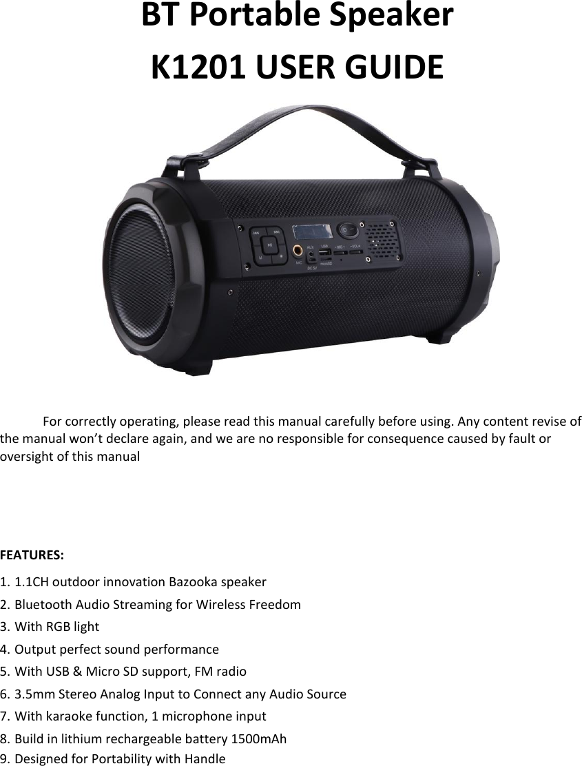   BT Portable Speaker K1201 USER GUIDE   For correctly operating, please read this manual carefully before using. Any content revise of the manual won’t declare again, and we are no responsible for consequence caused by fault or oversight of this manual    FEATURES: 1. 1.1CH outdoor innovation Bazooka speaker 2. Bluetooth Audio Streaming for Wireless Freedom 3. With RGB light 4. Output perfect sound performance 5. With USB &amp; Micro SD support, FM radio 6. 3.5mm Stereo Analog Input to Connect any Audio Source 7. With karaoke function, 1 microphone input 8. Build in lithium rechargeable battery 1500mAh 9. Designed for Portability with Handle            