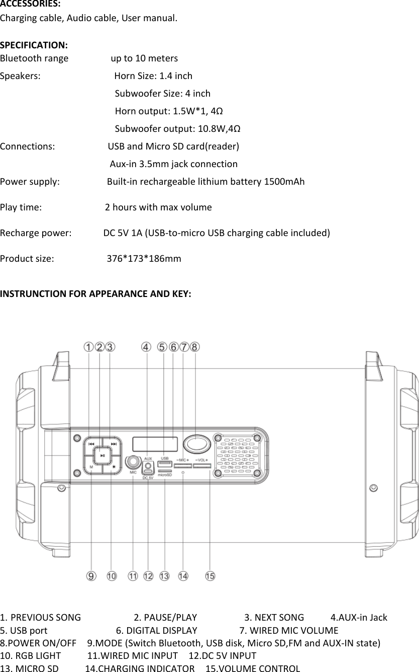   ACCESSORIES: Charging cable, Audio cable, User manual.  SPECIFICATION: Bluetooth range                up to 10 meters Speakers:                            Horn Size: 1.4 inch Subwoofer Size: 4 inch Horn output: 1.5W*1, 4Ω Subwoofer output: 10.8W,4Ω Connections:                    USB and Micro SD card(reader)                                             Aux-in 3.5mm jack connection Power supply:                  Built-in rechargeable lithium battery 1500mAh  Play time:                        2 hours with max volume  Recharge power:            DC 5V 1A (USB-to-micro USB charging cable included)    Product size:                    376*173*186mm        INSTRUNCTION FOR APPEARANCE AND KEY:                 1. PREVIOUS SONG                    2. PAUSE/PLAY                  3. NEXT SONG     4.AUX-in Jack     5. USB port                       6. DIGITAL DISPLAY                7. WIRED MIC VOLUME                             8.POWER ON/OFF    9.MODE (Switch Bluetooth, USB disk, Micro SD,FM and AUX-IN state)                 10. RGB LIGHT          11.WIRED MIC INPUT    12.DC 5V INPUT 13. MICRO SD          14.CHARGING INDICATOR    15.VOLUME CONTROL                                 