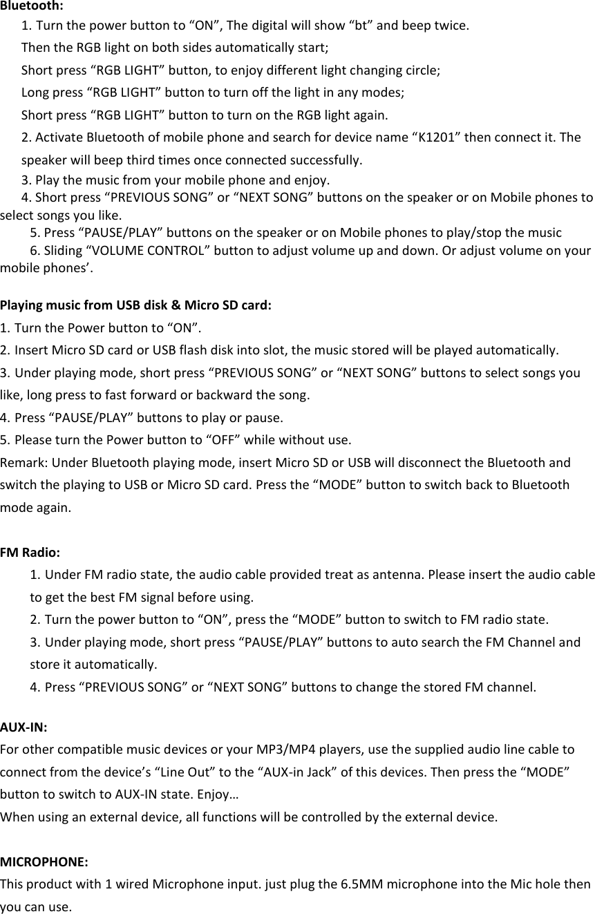     Bluetooth: 1. Turn the power button to “ON”, The digital will show “bt” and beep twice.   Then the RGB light on both sides automatically start;   Short press “RGB LIGHT” button, to enjoy different light changing circle; Long press “RGB LIGHT” button to turn off the light in any modes; Short press “RGB LIGHT” button to turn on the RGB light again. 2. Activate Bluetooth of mobile phone and search for device name “K1201” then connect it. The speaker will beep third times once connected successfully. 3. Play the music from your mobile phone and enjoy. 4. Short press “PREVIOUS SONG” or “NEXT SONG” buttons on the speaker or on Mobile phones to select songs you like.   5. Press “PAUSE/PLAY” buttons on the speaker or on Mobile phones to play/stop the music                 6. Sliding “VOLUME CONTROL” button to adjust volume up and down. Or adjust volume on your mobile phones’.      Playing music from USB disk &amp; Micro SD card: 1. Turn the Power button to “ON”. 2. Insert Micro SD card or USB flash disk into slot, the music stored will be played automatically. 3. Under playing mode, short press “PREVIOUS SONG” or “NEXT SONG” buttons to select songs you like, long press to fast forward or backward the song. 4. Press “PAUSE/PLAY” buttons to play or pause. 5. Please turn the Power button to “OFF” while without use. Remark: Under Bluetooth playing mode, insert Micro SD or USB will disconnect the Bluetooth and switch the playing to USB or Micro SD card. Press the “MODE” button to switch back to Bluetooth mode again.    FM Radio: 1. Under FM radio state, the audio cable provided treat as antenna. Please insert the audio cable to get the best FM signal before using. 2. Turn the power button to “ON”, press the “MODE” button to switch to FM radio state.   3. Under playing mode, short press “PAUSE/PLAY” buttons to auto search the FM Channel and store it automatically. 4. Press “PREVIOUS SONG” or “NEXT SONG” buttons to change the stored FM channel.  AUX-IN: For other compatible music devices or your MP3/MP4 players, use the supplied audio line cable to connect from the device’s “Line Out” to the “AUX-in Jack” of this devices. Then press the “MODE” button to switch to AUX-IN state. Enjoy… When using an external device, all functions will be controlled by the external device.  MICROPHONE: This product with 1 wired Microphone input. just plug the 6.5MM microphone into the Mic hole then you can use. 