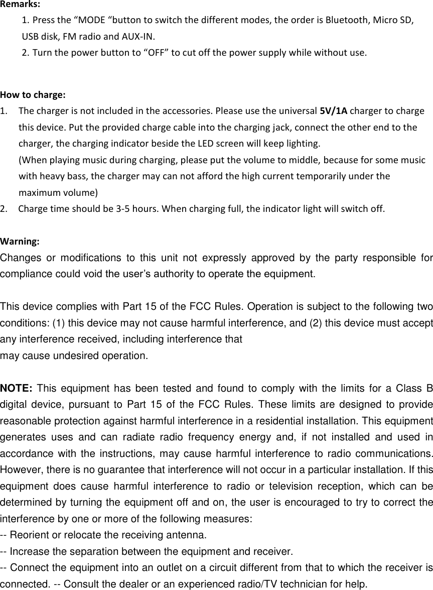    Remarks: 1. Press the “MODE “button to switch the different modes, the order is Bluetooth, Micro SD, USB disk, FM radio and AUX-IN.   2. Turn the power button to “OFF” to cut off the power supply while without use.     How to charge: 1. The charger is not included in the accessories. Please use the universal 5V/1A charger to charge this device. Put the provided charge cable into the charging jack, connect the other end to the charger, the charging indicator beside the LED screen will keep lighting. (When playing music during charging, please put the volume to middle, because for some music with heavy bass, the charger may can not afford the high current temporarily under the maximum volume) 2.    Charge time should be 3-5 hours. When charging full, the indicator light will switch off.  Warning: Changes  or  modifications  to  this  unit  not  expressly  approved  by  the  party  responsible  for compliance could void the user’s authority to operate the equipment.    This device complies with Part 15 of the FCC Rules. Operation is subject to the following two conditions: (1) this device may not cause harmful interference, and (2) this device must accept any interference received, including interference that may cause undesired operation.  NOTE:  This  equipment has  been tested  and  found to  comply with the  limits  for a Class  B digital device,  pursuant to  Part 15 of the FCC  Rules.  These limits are designed  to provide reasonable protection against harmful interference in a residential installation. This equipment generates  uses  and  can  radiate  radio  frequency  energy  and,  if  not  installed  and  used  in accordance with the  instructions, may cause harmful interference to radio communications. However, there is no guarantee that interference will not occur in a particular installation. If this equipment  does  cause  harmful  interference  to  radio  or  television  reception,  which  can  be determined by turning the equipment off and on, the user is encouraged to try to correct the interference by one or more of the following measures: -- Reorient or relocate the receiving antenna.   -- Increase the separation between the equipment and receiver.   -- Connect the equipment into an outlet on a circuit different from that to which the receiver is connected. -- Consult the dealer or an experienced radio/TV technician for help.    
