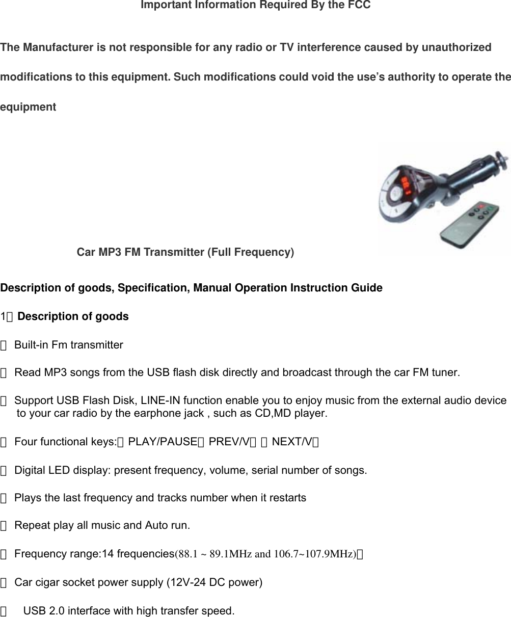 Important Information Required By the FCC The Manufacturer is not responsible for any radio or TV interference caused by unauthorized modifications to this equipment. Such modifications could void the use’s authority to operate the equipment Car MP3 FM Transmitter (Full Frequency)                          Description of goods, Specification, Manual Operation Instruction Guide                                  1、Description of goods ※ Built-in Fm transmitter   ※Read MP3 songs from the USB flash disk directly and broadcast through the car FM tuner.  ※Support USB Flash Disk, LINE-IN function enable you to enjoy music from the external audio device to your car radio by the earphone jack , such as CD,MD player. ※ Four functional keys:：PLAY/PAUSE、PREV/V－、NEXT/V＋ ※ Digital LED display: present frequency, volume, serial number of songs. ※ Plays the last frequency and tracks number when it restarts ※ Repeat play all music and Auto run.  ※Frequency range:14 frequencies(88.1 ~ 89.1MHz and 106.7~107.9MHz)；  ※Car cigar socket power supply (12V-24 DC power) ※ USB 2.0 interface with high transfer speed.        