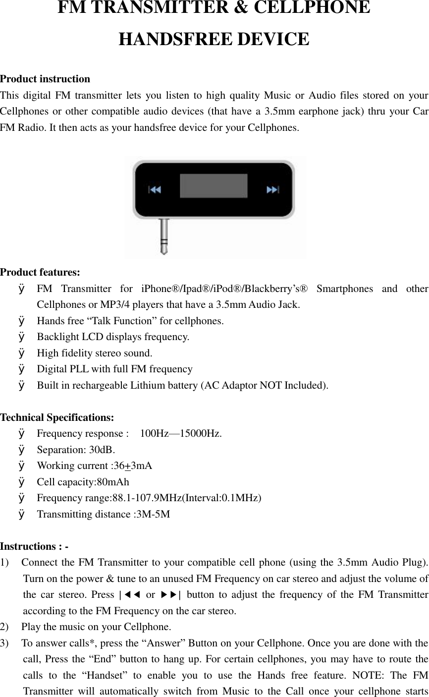 FM TRANSMITTER &amp; CELLPHONE  HANDSFREE DEVICE  Product instruction This digital FM transmitter lets you listen to high quality Music or Audio files stored on your Cellphones or other compatible audio devices (that have a 3.5mm earphone jack) thru your Car FM Radio. It then acts as your handsfree device for your Cellphones.                             Product features: Ø FM Transmitter for iPhone®/Ipad®/iPod®/Blackberry’s® Smartphones and other Cellphones or MP3/4 players that have a 3.5mm Audio Jack. Ø Hands free “Talk Function” for cellphones. Ø Backlight LCD displays frequency. Ø High fidelity stereo sound.  Ø Digital PLL with full FM frequency  Ø Built in rechargeable Lithium battery (AC Adaptor NOT Included).    Technical Specifications:   Ø Frequency response :  100Hz—15000Hz. Ø Separation: 30dB. Ø Working current :36+3mA  Ø Cell capacity:80mAh Ø Frequency range:88.1-107.9MHz(Interval:0.1MHz) Ø Transmitting distance :3M-5M  Instructions : - 1) Connect the FM Transmitter to your compatible cell phone (using the 3.5mm Audio Plug). Turn on the power &amp; tune to an unused FM Frequency on car stereo and adjust the volume of the car stereo. Press  |◀◀ or  ▶▶| button to adjust the frequency of the FM Transmitter according to the FM Frequency on the car stereo. 2) Play the music on your Cellphone.  3) To answer calls*, press the “Answer” Button on your Cellphone. Once you are done with the call, Press the “End” button to hang up. For certain cellphones, you may have to route the calls to the  “Handset” to enable you to use the Hands free feature. NOTE: The FM Transmitter will automatically switch from Music to the Call once your cellphone starts 