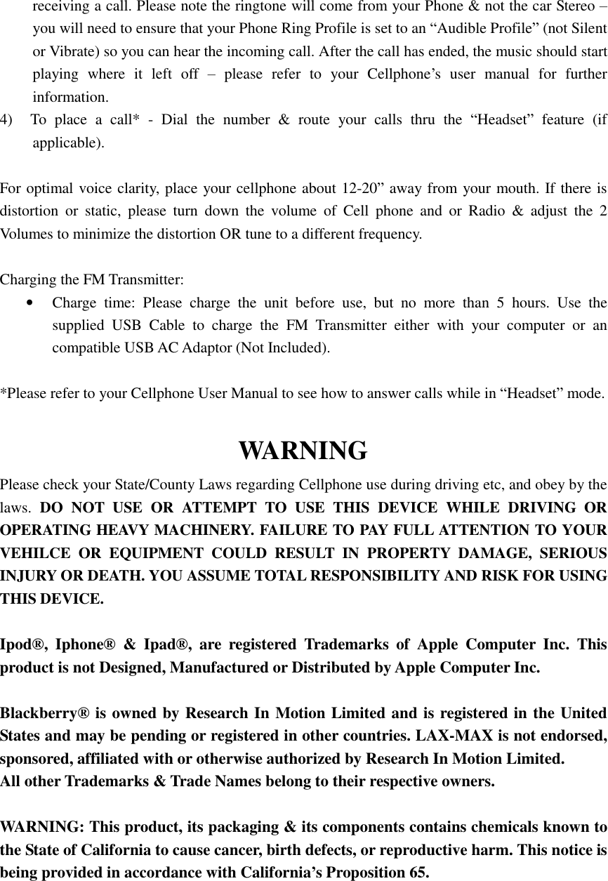 receiving a call. Please note the ringtone will come from your Phone &amp; not the car Stereo – you will need to ensure that your Phone Ring Profile is set to an “Audible Profile” (not Silent or Vibrate) so you can hear the incoming call. After the call has ended, the music should start playing where it left off  – please refer to your Cellphone’s user manual for further information. 4) To place a call* - Dial the number &amp; route your calls thru the  “Headset” feature (if applicable).   For optimal voice clarity, place your cellphone about 12-20” away from your mouth. If there is distortion or static, please turn down the volume of Cell phone and or Radio &amp; adjust the 2 Volumes to minimize the distortion OR tune to a different frequency.   Charging the FM Transmitter: • Charge time: Please charge the unit before use, but no more than 5 hours. Use the supplied USB Cable to charge the FM Transmitter either with your computer or an compatible USB AC Adaptor (Not Included).   *Please refer to your Cellphone User Manual to see how to answer calls while in “Headset” mode.  WARNING Please check your State/County Laws regarding Cellphone use during driving etc, and obey by the laws.  DO NOT USE OR ATTEMPT TO USE THIS DEVICE WHILE DRIVING OR OPERATING HEAVY MACHINERY. FAILURE TO PAY FULL ATTENTION TO YOUR VEHILCE OR EQUIPMENT COULD RESULT IN PROPERTY DAMAGE, SERIOUS INJURY OR DEATH. YOU ASSUME TOTAL RESPONSIBILITY AND RISK FOR USING THIS DEVICE.  Ipod®, Iphone® &amp; Ipad®, are registered Trademarks of Apple Computer Inc. This product is not Designed, Manufactured or Distributed by Apple Computer Inc.   Blackberry® is owned by Research In Motion Limited and is registered in the United States and may be pending or registered in other countries. LAX-MAX is not endorsed, sponsored, affiliated with or otherwise authorized by Research In Motion Limited. All other Trademarks &amp; Trade Names belong to their respective owners.  WARNING: This product, its packaging &amp; its components contains chemicals known to the State of California to cause cancer, birth defects, or reproductive harm. This notice is being provided in accordance with California’s Proposition 65.      